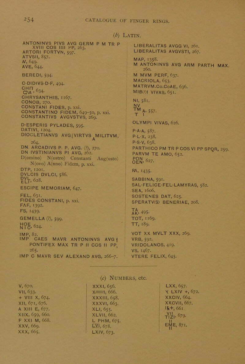 \b) Latin. ANTONINVS PIVS AVG GERM P M TR P XVIII COS III! PP, 263. ARTORI FORTVN, 597. ATVSIl, 857. A/, 649. AVE, 644. BEREDI, 594- C-DIDIV3-D-F, 494. C\A ' °34- CHRYSANTHIS, 1167. CONOB, 270. CONSTANI FIDES, p. xxi. CONSTANTINO FI DEM, 649-50, p. xxi. CONSTANTIVS AVGVSTVS, 269. D-ESPERIS PYLADES, 595. DATIVI, 1204. DIOCLETIANVS AVGjVIRTVS MILITVM, 264. ^ DN. ARCADIVS P. P. AVG. (?), 270. DN IVSTINIANVS PI AVG, 262. D(omino) N(ostro) Constanti Aug(usto) N(ovo) A(nno) Fidem, p. xxi. DTP, 1201. DVLCIS DVLCI, 586. ll\, 628. ESCIPE MEMORIAM, 647. FEL, 631. FIDES CONSTANI, p. xxi. FAF, 1392. FS, 1439. GEM ELLA (.?), 599. hoe N I C> °24- IMP, 82. IMP CAES MAVR ANTONINVS AVG | PONTIFEX MAX TR P II COS II PP, 265. IMP C MAVR SEV ALEXAND AVG, 266-7. LIBERALITAS AVGG VI, 261. LIBERALITAS AVGVSTI, 267. MAP, 1358. M ANTONINVS AVG ARM PARTH MAX, 260. M MVM PERF, 637. MACRIOLA, 653. MATRVM.Co.CoAE, 636. mib(?)i vivas, 651. Nl, 581. NV A, 557- T I OLYMPI VIVAS, 626. P-A-A, 587. P-L-X, 238. P-S-V, 638. PARTHICO PM TR P COS VI PP SPQR, 259. PARVM TE AMO, 652. PON OEN» °27. RA, 1435. SABBINA, S91. SAL-FELICE-FEL-LAMYRAS, 582. SEA, 1606. SOSTENES DAT, 625. SPERATV(S) BENERIAE, 208. AK> ‘^95- TOT, 1169. TT, 189. VOT XX MVLT XXX, 269. VRB, 592. VRIDOLANOS, 419- VS, 1467- VTERE FELIX, 645. V, 670. VII, 633. + VIII X, 674. XII, 671, 676. A XIII E, 677. XIIX, 659, 660. F XXI M, 668. XXV, 669. XXX, 665. (c) Numbers, XXXI, 656. X///////I, 666. XXXIII, 658. XXXVI, 663. XLI, 655. XLVIl, 662. L PHM, 675. CVj, 678. LXIV, 673. LXX, 657. X LXIV +, 672. I XXCIV, 664. I XXCVII, 667. I 1^+, 661, ' VII (3,0 TIZI' ®79- I  o ! EME, 871. II ’ ^