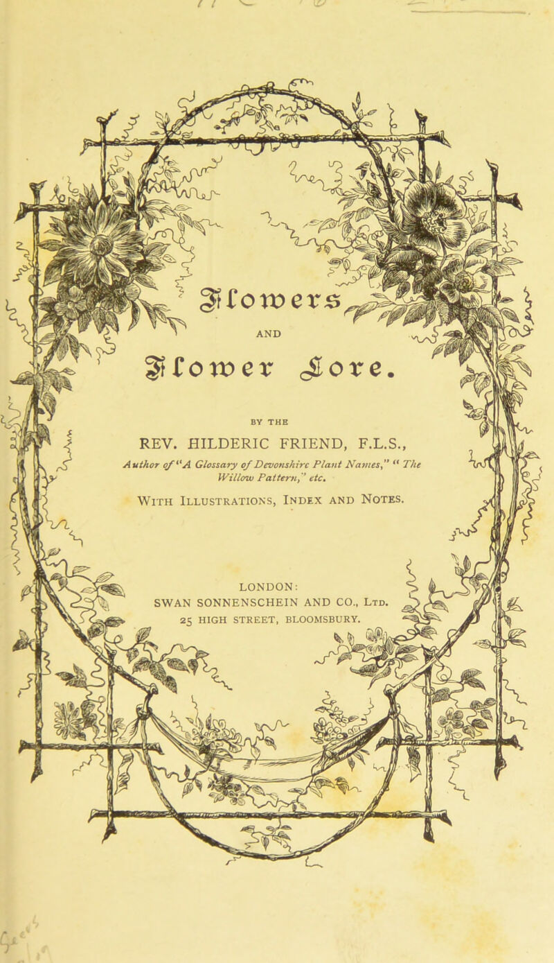 AND BY THE REV. HILDERIC FRIEND, F.L.S., Author o/^'A Glossary of Devonshire Plant Na^nesf ** The Willow Pattern,'* etc. With Illustrations, Index and Notes. LONDON: SWAN SONNENSCHEIN AND CO., Ltd. 25 HIGH STREET, BLOOMSBURY.