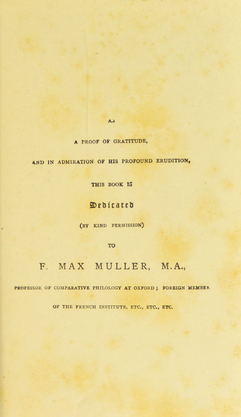 A PROOF OF GRATITUDE, AND IN ADMIRATION OF HIS PROFOUND ERUDITION, THIS BOOK 15 2Dfliicateti (by kind permission) TO F. MAX MULLER, M.A., PROFESSOR OF COMPARATIVE PHILOLOGY AT OXFORD ; FOREIGN MEMBER OF THE FRENCH INSTITUTE, ETC., ETC., ETC.