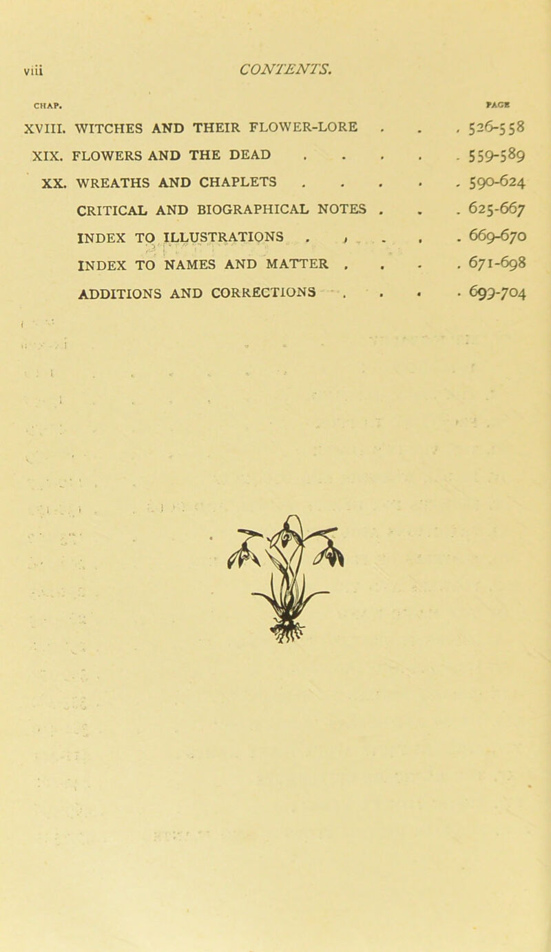 CHAP. XVIII. WITCHES AND THEIR FLOWER-LORE XIX. FLOWERS AND THE DEAD XX. WREATHS AND CHAPLETS CRITICAL AND BIOGRAPHICAL NOTES . INDEX TO ILLUSTRATIONS . , . INDEX TO NAMES AND MATTER , ADDITIONS AND CORRECTIONS PACE , 526-558 - 559-589 , 590-624 . 625-667 . 669-670 , 671-698 • 699-704