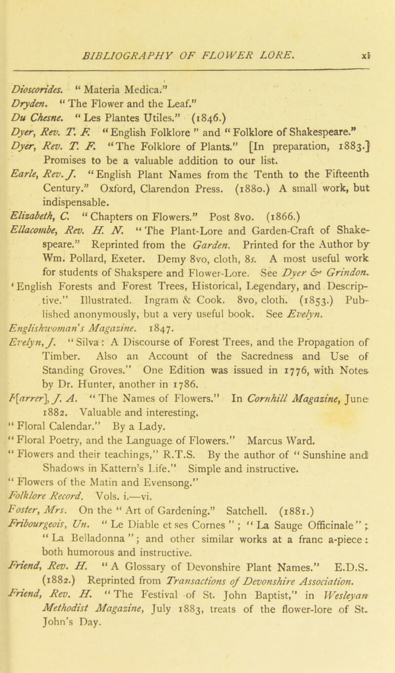 Dioscorides. “ Materia Medica.” Drydm. “ The Flower and the Leaf.” Du Chesne. “ Les Plantes Utiles.” (1846.) Dyer, Rev. T. F. “ English Folklore ” and “ Folklore of Shakespeare.” Dyer, Rev. T. F. “The Folklore of Plants.” [In preparation, 1883.} Promises to be a valuable addition to our list. Earle, Rev.J. “English Plant Names from the Tenth to the Fifteenth Century.” Oxford, Clarendon Press. (1880.) A small work, but indispensable. Elizabeth, C. “ Chapters on Flowers.” Post 8vo. (1866.) Ellacombe, Rev. H. N. “ The Plant-Lore and Garden-Craft of Shake- speare.” Reprinted from the Garden. Printed for the Author by Wm. Pollard, Exeter. Demy 8vo, cloth, 8s. A most useful work for students of Shakspere and Flower-Lore. See Dyer 6r> Grindon. ' English Forests and Forest Trees, Historical, Legendary, and Descrip- tive.” Illustrated. Ingram & Cook. 8vo, cloth. (1853.) Pub- lished anonymously, but a very useful book. See Evelyn. Englishuwnan s Magazine. 1847. Evelyn,J. “Silva: A Discourse of Forest Trees, and the Propagation of Timber. Also an Account of the Sacredness and Use of Standing Groves.” One Edition was issued in 1776, with Notes by Dr. Hunter, another in 1786. h\arrer\J. A. “The Names of Flowers.” In Cornhill Magazine, June 1882. Valuable and interesting. “ Floral Calendar.” By a Lady. “ Floral Poetry, and the Language of Flowers.” Marcus Ward. “ Flowers and their teachings,” R.T.S. By the author of “ Sunshine andl Shadows in Kattern’s Life.” Simple and instructive. “ Flowers of the Matin and Evensong.” Folklore Record. Vols. i.—vi. Foster, Mrs. On the “ Art of Gardening.” Satchell. (1881.) Frtbourgeois, Un. “ Le Diable et ses Comes ” ; “ La Sauge Officinale” t “ La Belladonna ”; and other similar works at a franc a-piece: both humorous and instructive. Friend, Rev. H. “ A Glossary of Devonshire Plant Names.” E.D.S. (1882.) Reprinted from Transactions of Devotishire Association. Frtend, Rev. H. “ The Festival of St. John Baptist,” in Wesleyan Methodist Magazine, July 1883, treats of the flower-lore of St. John’s Day.