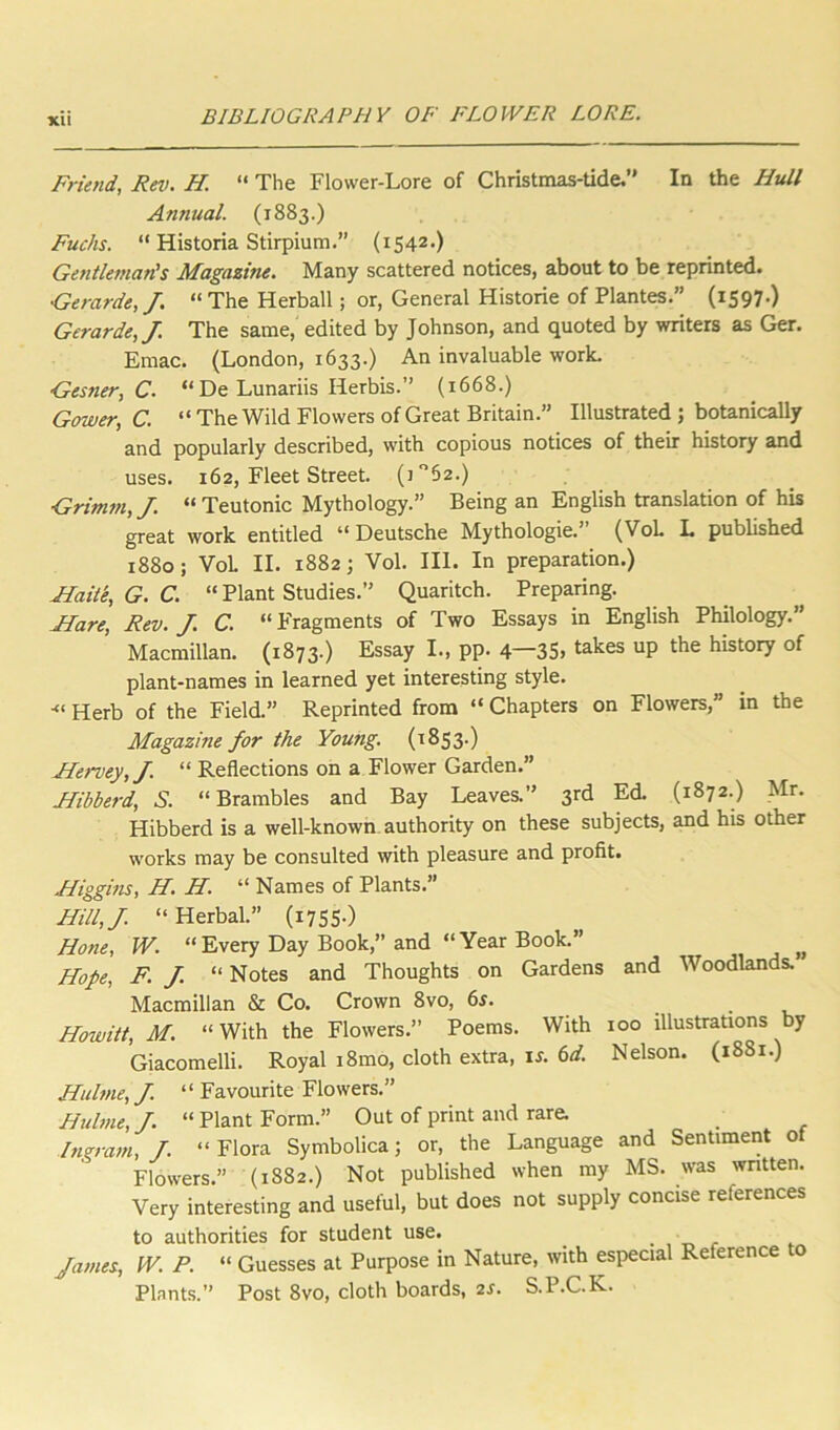 Friend, Rev. H. “ The Flower-Lore of Christmas-tide.” In the Hull Annual. (1883.) Fuchs. “ Historia Stirpium.” (1542.) Gentleman's Magazine. Many scattered notices, about to be reprinted. Gerarde,/. “ The Herball; or, General Historie of Plantes.” (1597O Gerarde,J. The same, edited by Johnson, and quoted by writers as Ger. Emac. (London, 1633.) An invaluable worL Gesner, C. “ De Lunariis Herbis.” (1668.) Gower, C. “ The Wild Flowers of Great Britain.” Illustrated ; botanically and popularly described, with copious notices of their history and uses. 162, Fleet Street. (i‘’52.) Grimm, J. “ Teutonic Mythology.” Being an English translation of his great work entitled “Deutsche Mythologie.” (VoL L published 1880; VoL II. 1882; Vol. III. In preparation.) Flaitk, G. C. “ Plant Studies.” Quaritch. Preparing. Flare, Rev. J. C. “ Fragments of Two Essays in English Philology.” Macmillan. (1873.) Essay I., pp. 4—3S> takes up the history of plant-names in learned yet interesting style. Herb of the Field.” Reprinted from “ Chapters on Flowers,” in the Magazine for the Young. (1853.) FFervey,J. “ Reflections on a Flower Garden.” Jfibberd, S. “Brambles and Bay Leaves.” 3rd Ed. (1872.) Mr. Hibberd is a well-known authority on these subjects, and his other works may be consulted with pleasure and profit. Fliggins, H. H. “ Names of Plants.” Hill,/. “Herbal.” (i7S5-) Hone, W. “Every Day Book,” and “Year Book.” Hope, F. J. “ Notes and Thoughts on Gardens and Woodlands. Macmillan & Co. Crown 8vo, 6r. . • v Howitt, M. “With the Flowers.” Poems. With 100 illustrations by Giacomelli. Royal i8mo, cloth extra, \s. 6d. Nelson. (1881.) Hulme, J. ‘ ‘ Favourite Flowers.” Hulme,/. “Plant Form.” Out of print and rare. Ingram, J. “ Flora Symbolica; or, the Language and Sentiment ot Flowers.” (1882.) Not published when my MS. was wntten. Very interesting and useful, but does not supply concise references to authorities for student use. ^ r James, W. P. “ Guesses at Purpose in Nature, with especial Reference o Plants.” Post 8vo, cloth boards, 2J. S.P.C.K.