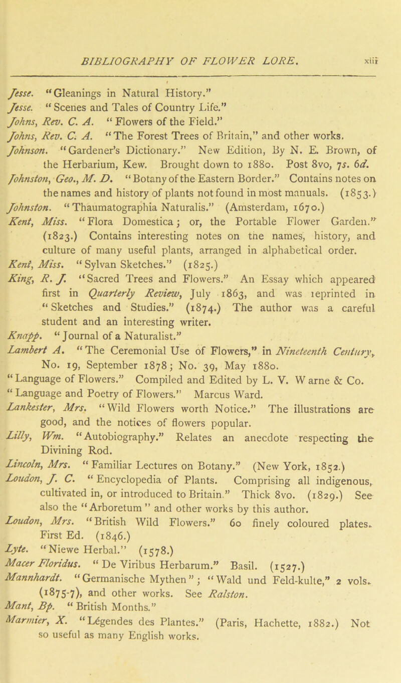 Jesse. Gleanings in Natural History.” Jesse. “ Scenes and Tales of Country Life.” Johns, Rev. C. A.  Flowers of the Field.” Johns, Rev. C. A. The Forest Trees of Britain,” and other works. Johnson. Gardener’s Dictionary.” New Edition, By N. E. Brown, of the Herbarium, Kew. Brought down to 1880. Post 8vo, 7^. (>d. Johnston, Geo.,M.D. “ Botany of the Eastern Border.” Contains notes on the names and history of plants not found inmost manuals. (1853.) Johnston. “ Thaumatographia Naturalis.” (Amsterdam, 1670.) Kent, Miss. “ Flora Domestica; or, the Portable Flower Garden.’^ (1823.) Contains interesting notes on the names, history, and culture of many useful plants, arranged in alphabetical order. Kent, Miss.  Sylvan Sketches.” (1825.) King, R. J. Sacred Trees and Flowers.” An Essay which appeared first in Quarterly Review, July 1863, and was leprinted in  Sketches and Studies.” (1874.) The author was a careful student and an interesting writer. Knapp. “Journal of a Naturalist.” Lambert A. “The Ceremonial Use of Flowers,” m Nineteenth Century, No. 19, September 1878; No. 39, May 1880. “ Language of Flowers.” Compiled and Edited by L. V, W arne & Co. “ Language and Poetry of Flowers.” Marcus Ward. Lankester, Mrs. “Wild Flowers worth Notice.” The illustrations are good, and the notices of flowers popular. Lilly, Wm. “Autobiography.” Relates an anecdote respecting the Divining Rod. Lincoln, Mrs. “ Familiar Lectures on Botany.” (New York, 1852.) Loudon, J. C. “ Encyclopedia of Plants. Comprising all indigenous, cultivated in, or introduced to Britain.” Thick 8vo. (1829.) See also the “Arboretum ” and other works by this author. Loudon, Mrs. “ British Wild Flowers.” 60 finely coloured plates^ First Ed. (1846.) Lyte. “Niewe Herbal.” (1578.) Macer Floridus. “ De Viribus Herbarum.” Basil. (1527.) Mannhardt. “Germanische Mythen” ; “Wald und Feld-kulte,” 2 vols. (1875-7), and other works. See Ralston. Mant, Bp. “ British Months.” Marmier, X. “Ugendes des Plantes.” (Paris, Hachette, 1882.) Not so useful as many English works.