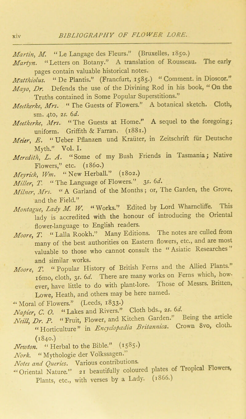 Martin, M. “ Le Langage des Fleurs.” (Bruxelles, 1850.) Martyn. “ Letters on Botany.” A translation of Rousseau. The early pages contain valuable historical notes. Matthiolus. “ De Plantis.” (Francfurt, 1585.) “ Comment, in Dioscor.” Mayo, Dr. Defends the use of the Divining Rod in his book, “ On the Truths contained in Some Popular Superstitions.” Meetkerke, Mrs. “ The Guests of Flowers.” A botanical sketch. Cloth, sm. 4to, 2^. 6d. Meetkerke, Mrs. “The Guests at Home.” A sequel to the foregoing; uniform. Griffith & Farran. (1881.) Meier, E. “Ueber Pflanzen und Krauter, in Zeitschrift fur Deutsche Myth.” Vol. I. Meredith, L. A. “Some of my Bush Friends in Tasmania; Native Flowers,” etc. (i860.) Meyrick, Wfii. “ New Herball.” (1802.) Miller, T. “ The Language of Flowers.” 3^.6^. Milner, Mrs. “ A Garland of the Months; or, The Garden, the Grove, and the Field.” Montague, Lady M. W. “Works.” Edited by Lord Whamcliffe. This lady is accredited with the honour of introducing the Oriental flower-language to English readers. Moore, T. “ Lalla Rookh.” Many Editions. The notes are culled from ' many of the best authorities on Eastern flowers, etc., and are most valuable to those who cannot consult the “ Asiatic Researches and similar works. ^ Moore, T. “ Popular History of British Ferns and the Allied Plants. ” i6mo, cloth, y. 6d. There are many works on Ferns which, how- ever, have little to do with plant-lore. Those of Messrs. Britten, Lowe, Heath, and others may be here named. ■“ Moral of Flowers.” (Leeds, 1833.) Napier, C. O. “ Lakes and Rivers.” Cloth bds., is. 6d. Neill, Dr. P. “ Fruit, Flower, and Kitchen Garden.” Being the artic e “Horticulture” in Encyclopeedia Britannica. Crown 8vo, cloth. (1840.) Newton. “ Herbal to the Bible.” (1585-) Nork. “ Mythologie der Volkssagen.” Notes and Queries. Various contributions. ^ •“Oriental Nature.” 21 beautifully coloured plates of Tropical Flowers, Plants, etc., with verses by a Lady. (1866.)