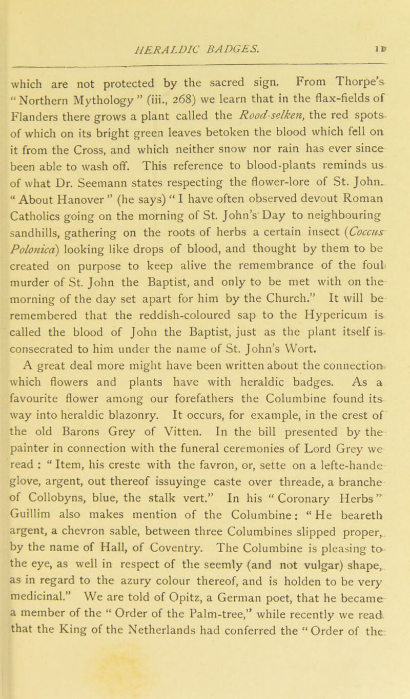 HERALDIC BADGES. ID which are not protected by the sacred sign. From Thorpe’s “ Northern Mythology ” fiii., 268) we learn that in the flax-fields of Flanders there grows a plant called the Rood-selken, the red spots of which on its bright green leaves betoken the blood which fell on it from the Cross, and which neither snow nor rain has ever since been able to wash ofif. This reference to blood-plants reminds us of what Dr. Seemann states respecting the flower-lore of St. John. “ About Hanover ” (he says) “ I have often observed devout Roman Catholics going on the morning of St. John’s Day to neighbouring sandhills, gathering on the roots of herbs a certain insect {Coccus Polonicci) looking like drops of blood, and thought by them to be created on purpose to keep alive the remembrance of the fouh murder of St. John the Baptist, and only to be met with on the morning of the day set apart for him by the Church.” It will be remembered that the reddish-coloured sap to the Hypericum is called the blood of John the Baptist, just as the plant itself is consecrated to him under the name of St. John’s Wort. A great deal more might have been written about the connection, which flowers and plants have with heraldic badges. As a favourite flower among our forefathers the Columbine found its way into heraldic blazonry. It occurs, for example, in the crest of the old Barons Grey of Vitten. In the bill presented by the painter in connection with the funeral ceremonies of Lord Grey we read : “ Item, his creste with the favron, or, sette on a lefte-hande glove, argent, out thereof issuyinge caste over threade, a branche of Collobyns, blue, the stalk vert.” In his “Coronary Herbs” Guillim also makes mention of the Columbine: “He beareth argent, a chevron sable, between three Columbines slipped proper, by the name of Hall, of Coventry. The Columbine is pleasing to the eye, as well in respect of the seemly (and not vulgar) shape, as in regard to the azury colour thereof, and is holden to be very medicinal.” We are told of Opitz, a German poet, that he became a member of the “ Order of the Palm-tree,” while recently we read, that the King of the Netherlands had conferred the “ Order of the.