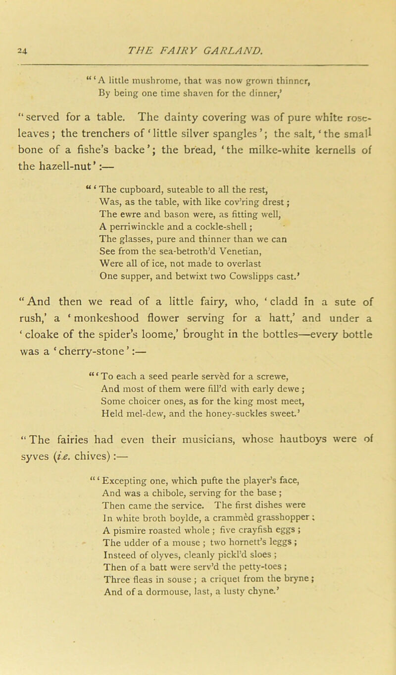 “‘A little mushrome, that was now grown thinner, By being one time shaven for the dinner,’ “served for a table. The dainty covering was of pure white rose- leaves ; the trenchers of ‘ little silver spangles ’; the salt, ‘ the small bone of a fishe’s backe’; the bread, ‘the milke-white kernells of the hazell-nut ’:— “ ‘ The cupboard, suteable to all the rest, Was, as the table, with like cov’ring drest; The ewre and bason were, as fitting well, A perriwinckle and a cockle-shell; The glasses, pure and thinner than we can See from the sea-betroth’d Venetian, Were all of ice, not made to overlast One supper, and betwixt two Cowslipps cast.’ “ And then we read of a little fairy, who, ‘ cladd in a sute of rush,’ a ‘ monkeshood flower serving for a hatt,’ and under a ‘ cloake of the spider’s loome,’ brought in the bottles—every bottle was a ‘ cherry-stone ’:— “‘To each a seed pearle served for a sere we. And most of them were fill’d with early dewe ; Some choicer ones, as for the king most meet. Held mel-dew, and the honey-suckles sweet’ “ The fairies had even their musicians, whose hautboys were of syves (i.e. chives):— “ ‘ Excepting one, which pufte the player’s face, And was a chibole, serving for the base ; Then came the service. The first dishes were In white broth boylde, a crammed grasshopper; A pismire roasted whole ; five crayfish eggs ; The udder of a mouse ; two hornett’s leggs ; Insteed of olyves, cleanly pickl’d sloes ; Then of a batt were serv’d the petty-toes ; Three fleas in souse ; a criquel from the bryne; And of a dormouse, last, a lusty chyne.’