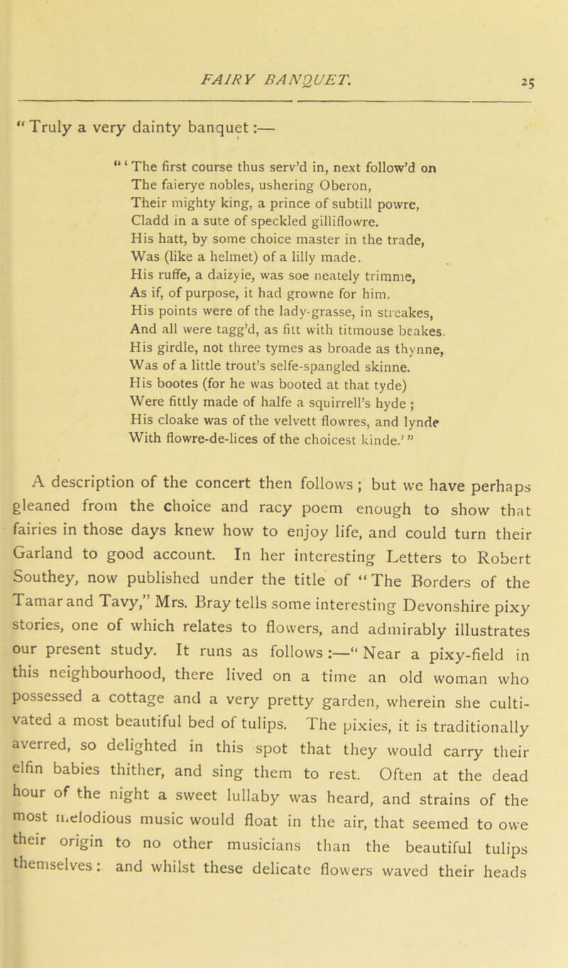  Truly a very dainty banquet:— “ ‘ The first course thus serv’d in, next follow’d on The faierye nobles, ushering Oberon, Their mighty king, a prince of subtill powrc, Cladd in a sute of speckled gilliflowre. His hatt, by some choice master in the trade. Was (like a helmet) of a lilly made. His ruffe, a daizyie, was soe neately trimnie, As if, of purpose, it had growne for him. His points were of the lady-grasse, in streakes. And all were tagg’d, as filt with titmouse beakes. His girdle, not three tymes as broade as thynne, Was of a little trout’s selfe-spangled skinne. His bootes (for he was booted at that tyde) Were fittly made of halfe a squirrell’s hyde ; His cloake was of the velvett flowres, and lynde With flowre-de-lices of the choicest kinde.’ ” A description of the concert then follows; but we have perhaps gleaned from the choice and racy poem enough to show that fairies in those days knew how to enjoy life, and could turn their Garland to good account. In her interesting Letters to Robert Southey, now published under the title of “The Borders of the Tamar and Tavy, Mrs. Bray tells some interesting Devonshire pixy stories, one of which relates to flowers, and admirably illustrates our present study. It runs as follows :—“ Near a pixy-field in this neighbourhood, there lived on a time an old woman who possessed a cottage and a very pretty garden, wherein she culti- vated a most beautiful bed of tulips. The pixies, it is traditionally averred, so delighted in this spot that they would carry their elfin babies thither, and sing them to rest. Often at the dead hour of the night a sweet lullaby was heard, and strains of the most melodious music would float in the air, that seemed to owe their origin to no other musicians than the beautiful tulips themselves; and whilst these delicate flowers waved their heads