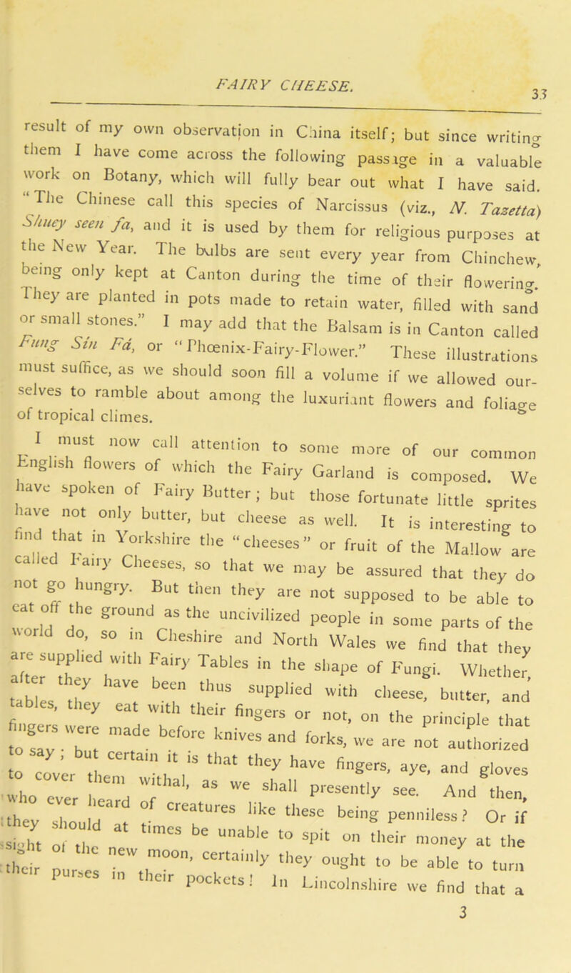 3? result of my own observation in China itself; but since writing them I have come across the following passage in a valuable work on Botany, which will fully bear out what I have said. “The Chinese call this species of xNarcissus (viz., N. Tazetta) S/mey seen fa, and it is used by them for religious purposes at the New Year. The bulbs are sent every year from Chinchew, emg only kept at Canton during the time of their flowering' They are planted in pots made to retain water, filled with sand or small stones.” I may add that the Balsam is in Canton called Fd, or “ Phoenix-Fairy-Flower.” These illustrations must suffice, as we should soon fill a volume if we allowed our- selves to ramble about among the luxuriant flowers and foliage of tropical climes. ^ I must now cull attention to some more of our com.non tngltsh flowers of which the Fairy Garland is composed. We uve spoken of Fairy Butter; but those fortunate little sprites tave not only butter, but cheese as well. It is interesting to clh r V! »'■ of the Mallow are called Fairy Cheeses, .so that we may be assured that they do not go hungry. But then they are not supposed to be able to cat oflT the ground as the uncivilized people in some parts of the world do, so in Cheshire and North Wales we find that they ter they have been thus supplied with cheese, butter and ables, they eat with their fingers or no,, on the principle' Tat ngers were made before knives and forks, we are n^t auUiori!ed to say, bu certain it is tha, they have fingers, aye, and gloves who ev« hllrd 'T'''’ Ptoscl'tly see. And then, they should' ° '''to these being penniless? Or if shl 1 , on their money at the th'cir pur el oottaiiily they ought to be able to turn P >es in their pockets! In Lincolnshire we find that a 3
