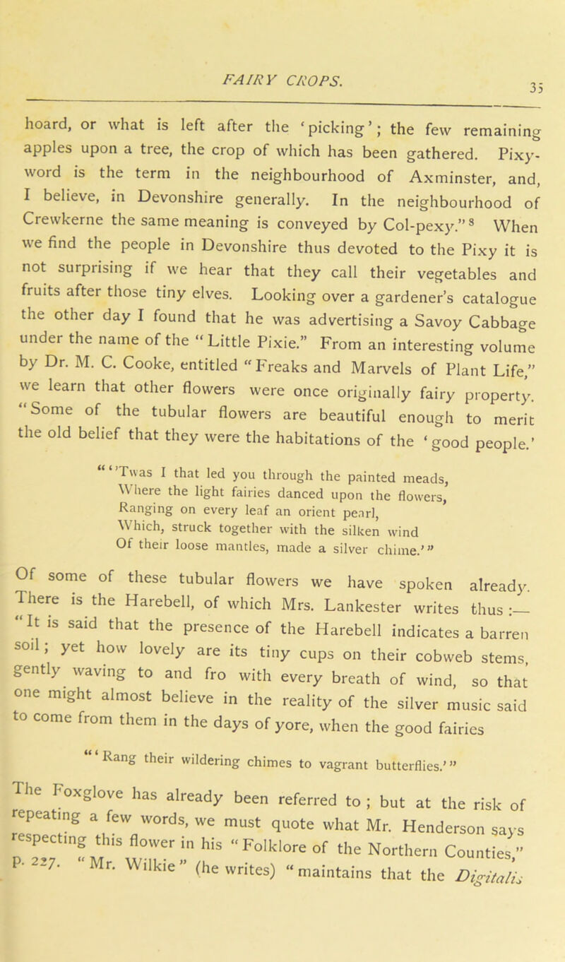 35 hoard, or what is left after the ‘picking’; the few remaining apples upon a tree, the crop of which has been gathered. Pix}’- word is the term in the neighbourhood of Axminster, and, I believe, in Devonshire generally. In the neighbourhood of Crewkerne the same meaning is conveyed by Col-pexy.” ® When we find the people in Devonshire thus devoted to the Pixy it is not surprising if we hear that they call their vegetables and fruits after those tiny elves. Looking over a gardener’s catalogue the other day I found that he was advertising a Savoy Cabbage under the name of the “Little Pixie.” From an interesting volume by Dr. M. C. Cooke, entitled “Freaks and Marvels of Plant Life.” we learn that other flowers were once originally fairy property. “Some of the tubular flowers are beautiful enough to merit the old belief that they were the habitations of the ‘good people.’ ‘“’Tuas I that led you through the painted meads, Where the light fairies danced upon the flowers, Ranging on every leaf an orient pearl, Which, struck together with the silken wind Of their loose mantles, made a silver chime.'” Of some of these tubular flowers we have spoken already. There IS the Harebell, of which Mrs. Lankester writes thus “It is said that the presence of the Harebell indicates a barren soil; yet how lovely are its tiny cups on their cobweb stems gently waving to and fro with every breath of wind, so that one might almost believe in the reality of the silver music said to come from them in the days of yore, when the good fairies Rang their wildering chimes to vagrant butterflies.’” The Foxglove has already been referred to ; but at the risk of repeating a few words, we must quote what Mr. Henderson says respecting this flower in his Folklore of the Northern CountLs, ■ -7- r. Wilkie ” (he writes) “ maintains that the Digitalii