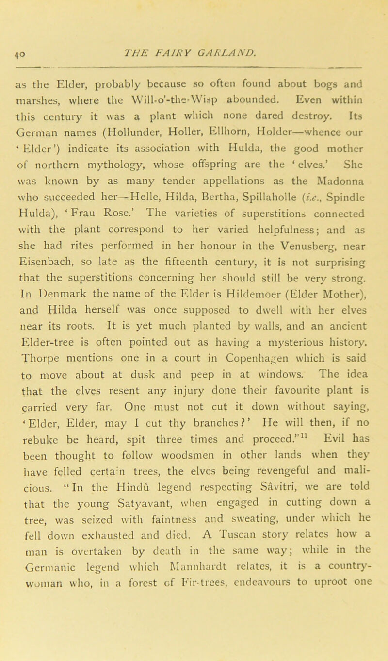 as the Elder, probably because so often found about bogs and marshes, wliere the VVill-o’-the-Wisp abounded. Even within this century it was a plant which none dared destroy. Its German names (Hollunder, Holler, Ellhorn, Holder—whence our ‘ Elder’) indicate its association with Hulda, the good mother of northern mythology, whose offspring are the ‘ elves.’ She was known by as many tender appellations as the Madonna who succeeded her—Helle, Hilda, Bertha, Spillaholle Spindle Hulda), ‘ Frau Rose.’ The varieties of superstitions connected with the plant correspond to her varied helpfulness; and as she had rites performed in her honour in the Venusberg, near Eisenbach, so late as the fifteenth century, it is not surprising that the superstitions concerning her should still be very strong. In Denmark the name of the Elder is Hildemoer (Elder Mother), and Hilda herself was once supposed to dwell wnth her elves near its roots. It is yet much planted by w'alls, and an ancient Elder-tree is often pointed out as having a mysterious history. Thorpe mentions one in a court in Copenhagen which is said to move about at dusk and peep in at windows. The idea that the elves resent any injury done their favourite plant is carried very far. One must not cut it down without saying, ‘Elder, Elder, may I cut thy branches.^’ He will then, if no rebuke be heard, spit three times and proceed.”” Evil has been thought to follow woodsmen in other lands wTen they have felled certam trees, the elves being revengeful and mali- cious. “In the Hindu legend respecting Savitri, we are told that the young Satyavant, wlien engaged in cutting down a tree, was seized with faintness and sweating, under which he fell down exhausted and died. A Tuscan story relates how a man is overtaken by death in the same way; while in the Germanic legend which Mannhardt relates, it is a country- woman who, in a forest of Eir-trees, endeavours to uproot one