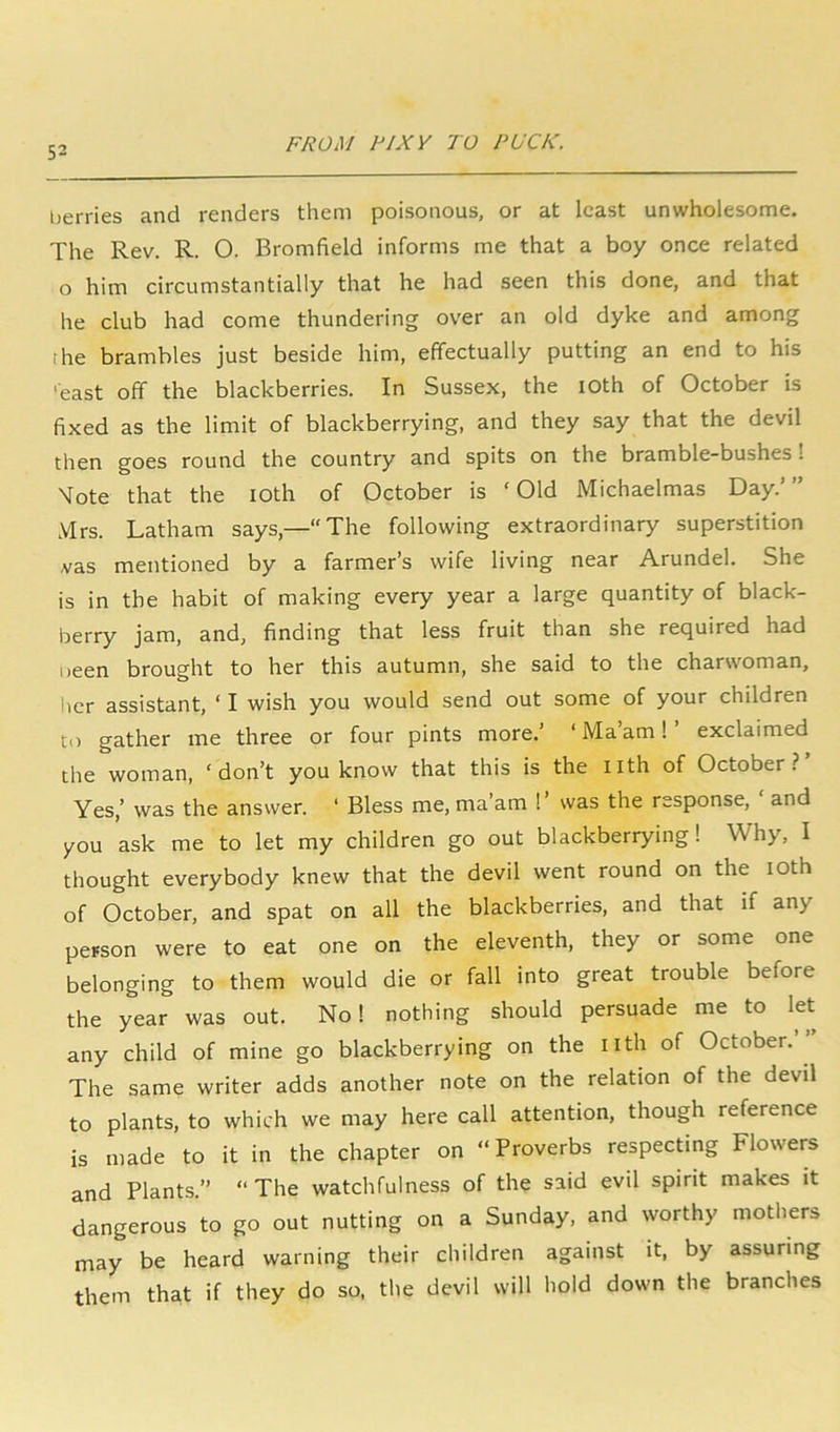 berries and renders them poisonous, or at least unwholesome. The Rev. R. O. Bromfield informs me that a boy once related o him circumstantially that he had seen this done, and that he club had come thundering over an old dyke and among the brambles just beside him, effectually putting an end to his •east off the blackberries. In Sussex, the loth of October is fixed as the limit of blackberrying, and they say that the devil then goes round the country and spits on the bramble-bushes! Tote that the loth of October is ‘Old Michaelmas Day.’” Mrs. Latham says,—The following extraordinary superstition ,vas mentioned by a farmer’s wife living near Arundel. She is in the habit of making every year a large quantity of black- berry jam, and, finding that less fruit than she required had neen brought to her this autumn, she said to the charwoman, her assistant, ‘ I wish you would send out some of your children to gather me three or four pints more.’ ‘ Ma’am 1 exclaimed the woman, ‘don’t you know that this is the iith of October? Yes,’ was the answer. ‘ Bless me, ma’am ! ’ was the response, ‘ and you ask me to let my children go out blackberrying! Why, I thought everybody knew that the devil went round on the loth of October, and spat on all the blackberries, and that if any person were to eat one on the eleventh, they or some one belonging to them would die or fall into great trouble before the year was out. No! nothing should persuade me to let any child of mine go blackberrying on the iith of October.’” The same writer adds another note on the relation of the devil to plants, to which we may here call attention, though reference is made to it in the chapter on ‘‘Proverbs respecting Flowers and Plants.” ‘‘The watchfulness of the said evil spirit makes it dangerous to go out nutting on a Sunday, and worthy mothers may be heard warning their children against it, by assuring them that if they do so, the devil will hold down the branches