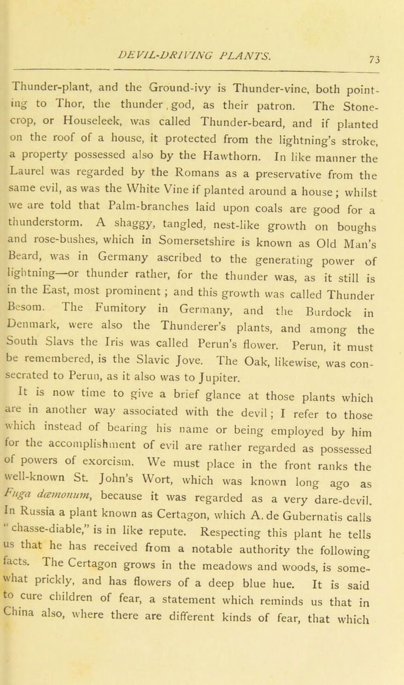 DEVIL-DRIVING PLANTS. 73 Thunder-plant, and the Ground-ivy is Thunder-vine, both point- ing to Thor, tlie thunder, god, as their patron. The Stone- crop, or Houseleek, was called Thunder-beard, and if planted on the roof of a house, it protected from the lightning’s stroke, a property possessed also by the Hawthorn. In like manner the Laurel was regarded by the Romans as a preservative from the same evil, as was the White Vine if planted around a house ; whilst we are told that Palm-branches laid upon coals are good for a thunderstorm. A shaggy, tangled, nest-like growth on boughs and rose-bushes, which in Somersetshire is known as Old Man’s Beard, was in Germany ascribed to the generating power of lightning—or thunder rather, for the thunder was, as it still is in the East, most prominent; and this growth was called Thunder Besom. The Fumitory in Germany, and the Burdock in Denmark, were also the Thunderer’s plants, and among the South Slavs the Iris was called Perun’s flower. Perun, it must be remembered, is the Slavic Jove. The Oak, likewise, was con- secrated to Perun, as it also was to Jupiter. It IS now time to give a brief glance at those plants which are m another way associated with the devil; I refer to those which instead of bearing his name or being employed by him for the accomplishment of evil are rather regarded as possessed of powers of exorcism. We must place in the front ranks the well-known St. John’s Wort, which was known long ago as Fuga dcemonum, because it was regarded as a very dare-devil. In Russia a plant known as Certagon, which A. de Gubernatis calls chasse-diable, ’ is in like repute. Respecting this plant he tells us that he has received from a notable authority the following facts. The Certagon grows in the meadows and woods, is some- what prickly, and has flowers of a deep blue hue. It is said to cure children of fear, a statement which reminds us that in China also, where there are different kinds of fear, that which