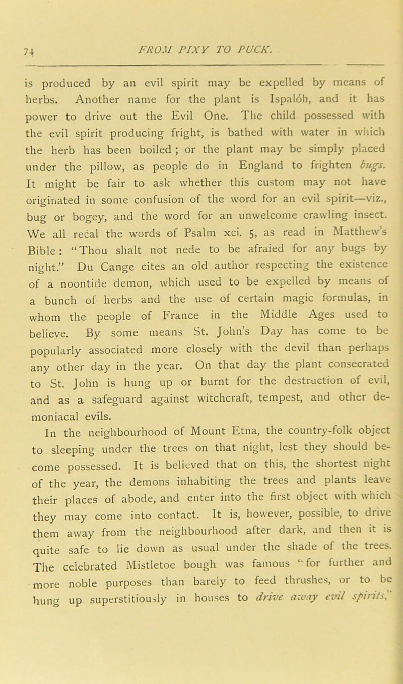 is produced by an evil spirit may be expelled by means of herbs. Another name for the plant is Ispaldh, and it has power to drive out the Evil One. The child possessed with the evil spirit producing fright, is bathed with water in wiiich the herb has been boiled ; or the plant may be simply placed under the pillow, as people do in England to frighten bicgs. It might be fair to ask whether this custom may not have originated in some confusion of the word for an evil spirit—viz., bug or bogey, and the word for an unwelcome crawling insect. We all recal the words of Psalm xci. 5, as read in Matthew’s Bible: “Thou shalt not nede to be afraied for any bugs by night.” Du Cange cites an old author respecting the existence of a noontide demon, which used to be expelled by means of a bunch of herbs and the use of certain magic formulas, in whom the people of France in the Middle Ages used to believe. By some means St. John’s Day has come to be popularly associated more closely with the devil than perhaps any other day in the year. On that day the plant consecrated to St. John is hung up or burnt for the destruction of evil, and as a safeguard against witchcraft, tempest, and other de- moniacal evils. In the neighbourhood of Mount Etna, the country-folk object to sleeping under the trees on that night, lest they should be- come possessed. It is believed that on this, the shortest night of the year, the demons inhabiting the trees and plants leave their places of abode, and enter into the first object with which they may come into contact. It is, however, possible, to drive them away from the neighbourhood after daik, and then it is quite safe to lie down as usual under the shade of the trees. The celebrated Mistletoe bough was famous “for further and more noble purposes than barely to feed thrushes, or to be hung up superstitiously in houses to drive away evil spirits.