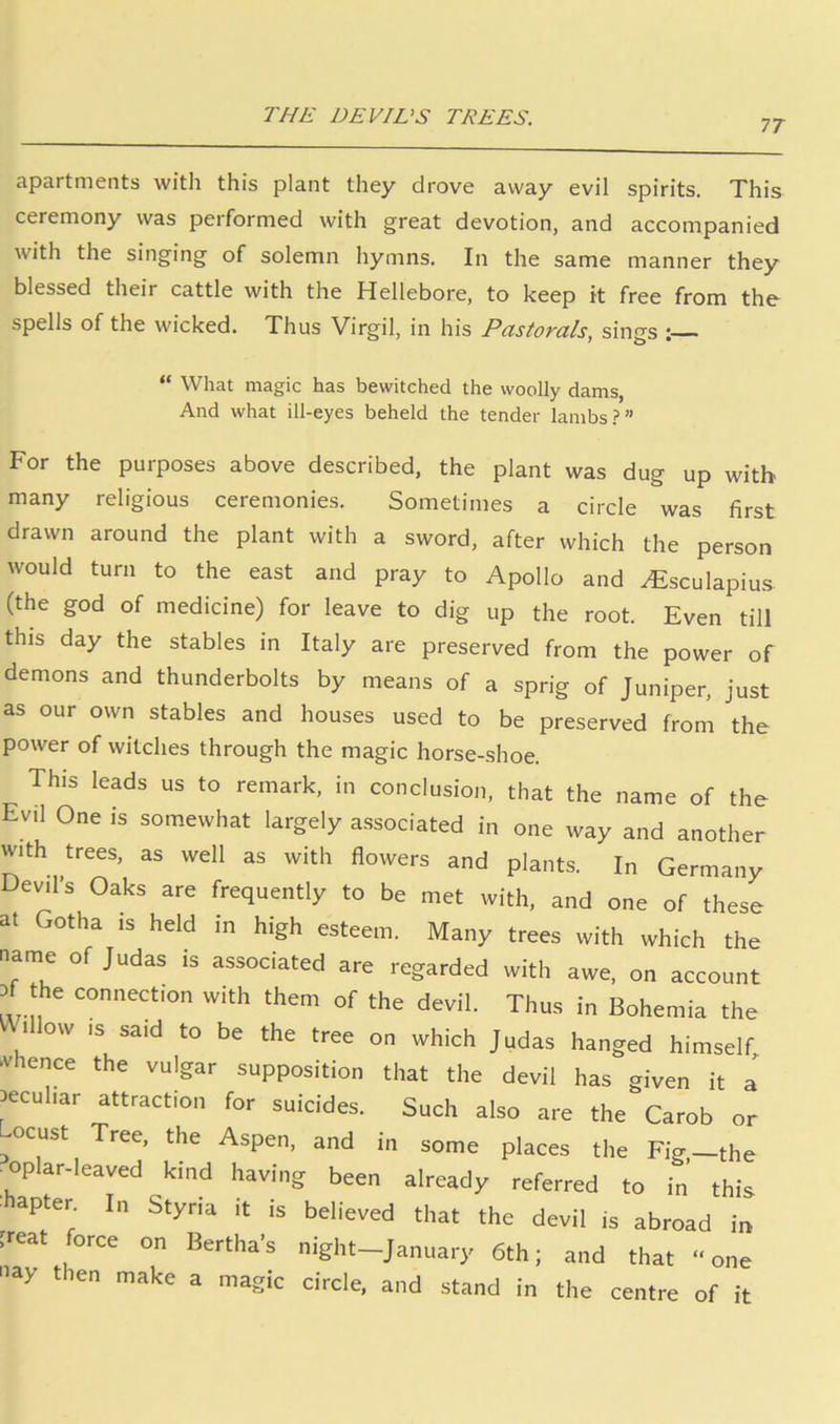 THE DEVI VS TREES. 77 apartments with this plant they drove away evil spirits. This ceremony was performed with great devotion, and accompanied with the singing of solemn hymns. In the same manner they blessed their cattle with the Hellebore, to keep it free from the spells of the wicked. Thus Virgil, in his Pastorals, sings “ What magic has bewitched the woolly dams. And what ill-eyes beheld the tender lambs?” For the purposes above described, the plant was dug up with many religious ceremonies. Sometimes a circle was first drawn around the plant with a sword, after which the person would turn to the east and pray to Apollo and ^sculapiu.s. (the god of medicine) for leave to dig up the root. Even till this day the stables in Italy are preserved from the power of demons and thunderbolts by means of a sprig of Juniper, just as our own stables and houses used to be preserved from the power of witches through the magic horse-shoe. This leads us to remark, in conclusion, that the name of the Evil One is somewhat largely associated in one way and another with trees, as well as with flowers and plants. In Germany Devil’s Oaks are frequently to be met with, and one of these at Gotha is held in high esteem. Many trees with which the name of Judas is associated are regarded with awe, on account .f the connection with them of the devil. Thus in Bohemia the 1 ow IS said to be the tree on which Judas hanged himself, -vhence the vulgar supposition that the devil has given it a peculiar attraction for suicides. Such also are the Carob or ^ocust Tree, the Aspen, and in some places the Fig,—the oplar-leaved kind having been already referred to in this hapter In Styria it is believed that the devil is abroad in Feat force on Bertha’s night—January 6th; and that “one nay then make a magic circle, and stand in the centre of it