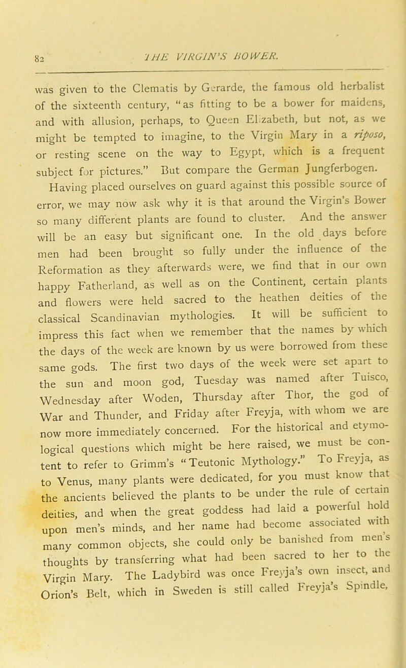 was given to the Clematis by G^-rarde, the famous old herbalist of the sixteenth century, “as fitting to be a bower for maidens, and with allusion, perhaps, to Queen El.zabeth, but not, as we might be tempted to imagine, to the Virgin Mary in a riposo, or resting scene on the way to Egypt, which is a frequent subject for pictures.” But compare the German Jungferbogen. Having placed ourselves on guard against this possible source of error, we may now ask why it is that around the Virgin s Bower so many different plants are found to cluster. And the answer will be an easy but significant one. In the old days before men had been brought so fully under the influence of the Reformation as they afterwards were, we find that in our own happy Fatherland, as well as on the Continent, certain plants and flowers were held sacred to the heathen deities of the classical Scandinavian mythologies. It will be sufficient to impress this fact when we remember that the names by which the days of the week are known by us were borrowed from these same gods. The first two days of the week were set apart to the sun and moon god, Tuesday was named after Tuisco, Wednesday after Woden, Thursday after Thor, the god of War and Thunder, and Friday after Freyja, with whom we are now more immediately concerned. For the historical and etymo- logical questions which might be here raised, we must be^ con- tent to refer to Grimm’s “Teutonic Mythology.” To Freyja, as to Venus, many plants were dedicated, for you must know that the ancients believed the plants to be under the rule of certain deities, and when the great goddess had laid a powerful hold upon men’s minds, and her name had become associated with many common objects, she could only be banished from men s thoughts by transferring what had been sacred to her to the Virgin Mary. The Ladybird was once Fre)qa’s own insect, and Orion’s Belt, which in Sweden is still called Freyja’s Spindle,