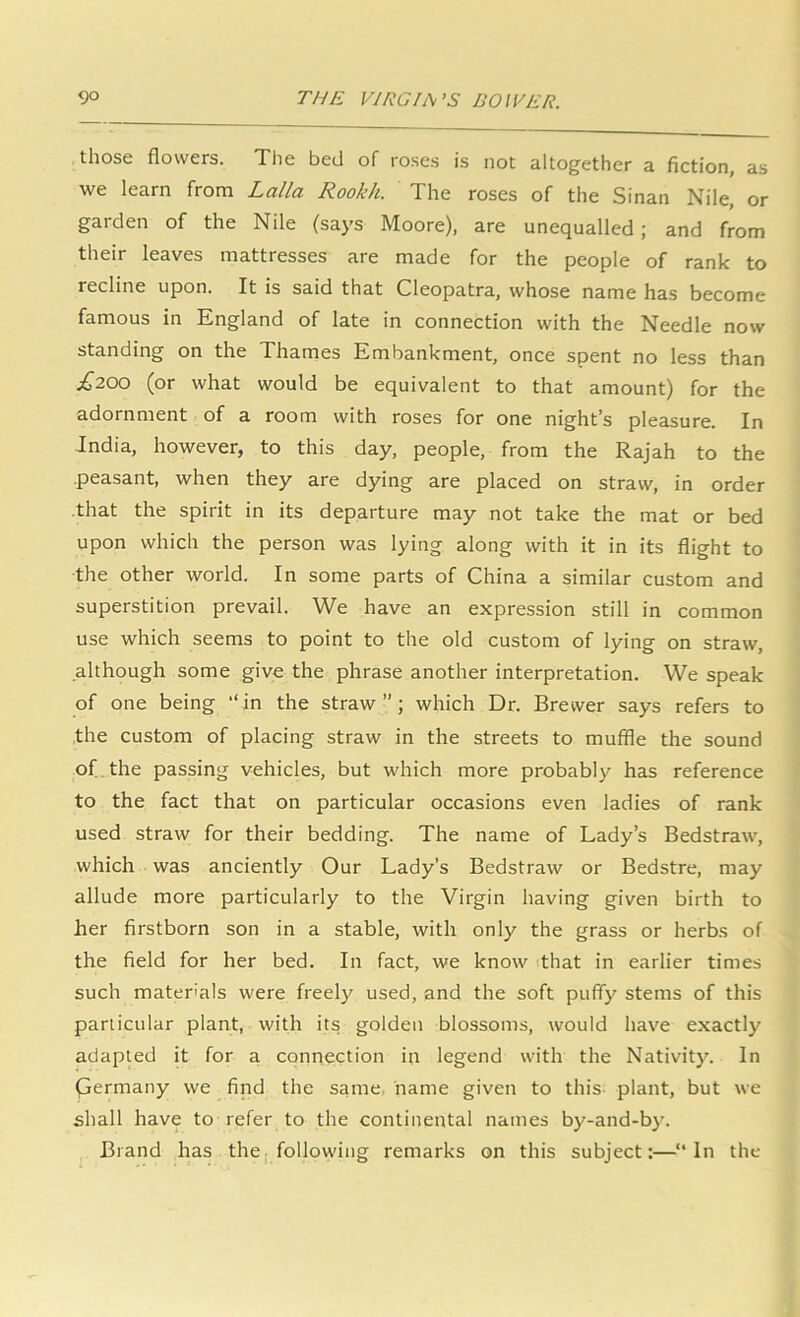 those flowers. The bed of roses is not altogether a fiction, as we learn from Lalla Rookh. The roses of the Sinan Nile, or garden of the Nile (says Moore), are unequalled; and from their leaves mattresses are made for the people of rank to recline upon. It is said that Cleopatra, whose name has become famous in England of late in connection with the Needle now standing on the Thames Embankment, once spent no less than £200 (or what would be equivalent to that amount) for the adornment of a room with roses for one night’s pleasure. In India, however, to this day, people, from the Rajah to the .peasant, when they are dying are placed on straw, in order that the spirit in its departure may not take the mat or bed upon which the person was lying along with it in its flight to the other world. In some parts of China a similar custom and superstition prevail. We have an expression still in common use which seems to point to the old custom of lying on straw, although some give the phrase another interpretation. We speak of one being “in the straw”; which Dr. Brewer says refers to the custom of placing straw in the streets to muffle the sound of.the passing vehicles, but which more probably has reference to the fact that on particular occasions even ladies of rank used straw for their bedding. The name of Lady’s Bedstraw, which was anciently Our Lady’s Bedstraw or Bedstre, may allude more particularly to the Virgin having given birth to her firstborn son in a stable, with only the grass or herbs of the field for her bed. In fact, we know 'that in earlier times such materials were freely used, and the soft puffy stems of this particular plant, with its golden blossoms, would hav'e exactly adapted it for a connection in legend with the Nativity. In fjermany we find the same, name given to this- plant, but we shall have to refer to the continental names by-and-by. Brand has the, following remarks on this subject:—“In the