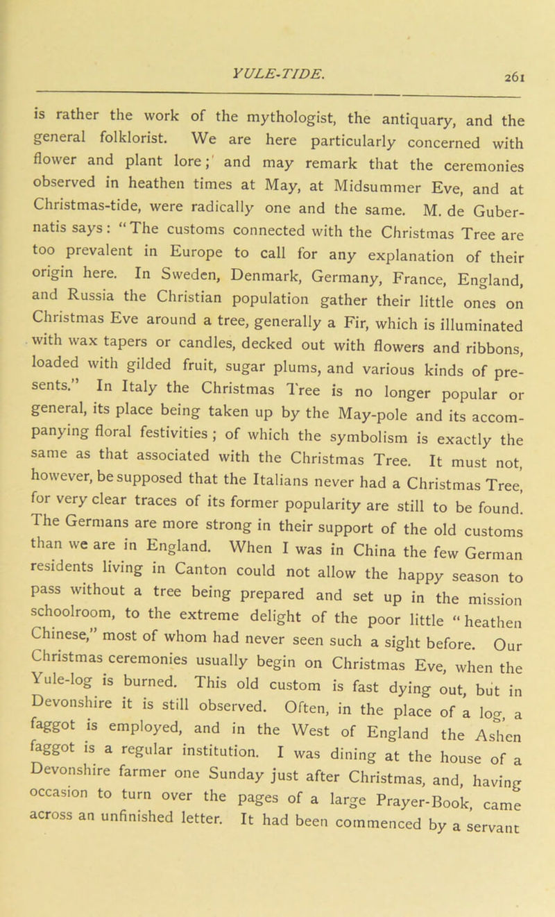 YULE-TIDE. IS rather the work of the mythologist, the antiquary, and the general folklorist. We are here particularly concerned with flower and plant lore;' and may remark that the ceremonies observed in heathen times at May, at Midsummer Eve, and at Christmas-tide, were radically one and the same. M. de Guber- natis says: “The customs connected with the Christmas Tree are too prevalent in Europe to call for any explanation of their origin here. In Sweden, Denmark, Germany, France, England, and Russia the Christian population gather their little ones on Christmas Eve around a tree, generally a Fir, which is illuminated with wax tapers or candles, decked out with flowers and ribbons, loaded with gilded fruit, sugar plums, and various kinds of pre- sents.” In Italy the Christmas Tree is no longer popular or general, its place being taken up by the May-pole and its accom- panying floral festivities ; of which the symbolism is exactly the same as that associated with the Christmas Tree. It must not, however, be supposed that the Italians never had a Christmas Tree, for very clear traces of its former popularity are still to be found. The Germans are more strong in their support of the old customs than we are in England. When I was in China the few German residents living in Canton could not allow the happy season to pass without a tree being prepared and set up in the mission schoolroom, to the extreme delight of the poor little “ heathen Chinese, most of whom had never seen such a sight before. Our Christmas ceremonies usually begin on Christmas Eve, when the Yule-log IS burned. This old custom is fast dying out, but in Devonshire it is still observed. Often, in the place of a lo<. a faggot is employed, and in the West of England the Ashen faggot IS a regular institution. I was dining at the house of a Devonshire farmer one Sunday just after Christmas, and, having occasion to turn over the pages of a large Prayer-Book came across an unfinished letter. It had been commenced by a servant