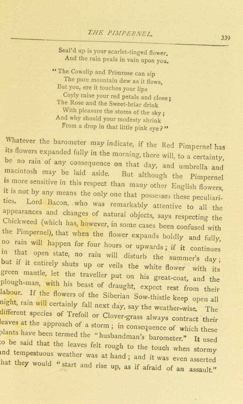 THE PIMPERNEL. 339 Seal’d up is your scarlet-tinged flower. And the rain peals in vain upon you. “ The Cowslip and Primrose can sip The pure mountain dew as it flows, But you, ere it touches your lips Coyly raise your red petals and close; The Rose and the Sweet-briar drink With pleasure the stores of the sky; And why should your modesty shrink * From a drop in that little pink eye ? ” lalever the barometer may indicate, if the Red Pimpernel has flo«rs expanded fully in the morning, there mil, to a certainty be no ram of any consequence on that day, and umbrelia and macntosh may be laid aside. But although the Pimpernel •s more sensitive in this respect than many other English flowers It IS not by any means the only one that possesses these peculiari- ties. Lord Bacon, .who was remarkably attentive to all the appearances and changes of natural objects, says respecting the ickweed (which has, however, in some cases been confused with the Pimpernel), that when the flower expands boldly and fully no ram will happen for four hours or upwards; if it continues’ m that open state, no rain will disturb the summer’s day • but If It entirely shuts up or veils the white flower with its green mantle, let the traveller put on his great-coat, and the plough-man, with his beast of draught, expect rest from their labour. If the flowers of the Siberian Sow-thistle keep open all night, ram will certainly fall next day, say the weather-wisei The Itferen species of Trefoil or Clover-grass always contract their slants have been termed the “husbandman's barometer.” It used :o be said that the leaves felt rough to the touch when stormy ind tempestuous weather was at hand; and it was even asserted hat they would “start and rise up, as if afraid of an assault”