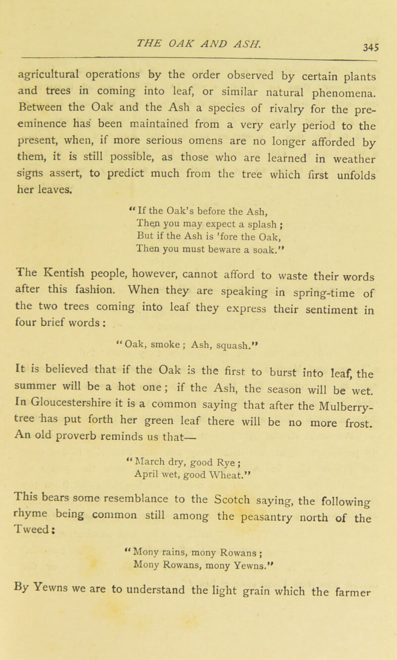 THE OAK AND ASH. 345 agricultural operations by the order observed by certain plants and trees in coming into leaf, or similar natural phenomena. Between the Oak and the Ash a species of rivalry for the pre- eminence has been maintained from a very early period to the present, when, if more serious omens are no longer afforded by them, it is still possible, as those who are learned in weather signs assert, to predict much from the tree which first unfolds her leaves. “ If the Oak’s before the Ash, Then you may expect a splash ; But if the Ash is ’fore the Oak, Then you must beware a soak.” The Kentish people, however, cannot afford to waste their words after this fashion. When they are speaking in spring-time of the two trees coming into leaf they express their sentiment in four brief words: “ Oak, smoke ; Ash, squash,” It is believed that if the Oak is the first to burst into leaf, the summer will be a hot one; if the Ash, the season will be wet. In Gloucestershire it is a common saying that after the Mulberry- tree has put forth her green leaf there will be no more frost. An old proverb reminds us that— ” hlarch dry, good Rye ; April wet, good Wheat.” This bears some resemblance to the Scotch saying, the following rhyme being common still among the peasantry north of the T weed; “ Mony rains, mony Rowans ; Mony Rowans, mony Yewns.” By Yewns we are to understand the light grain which the farmer