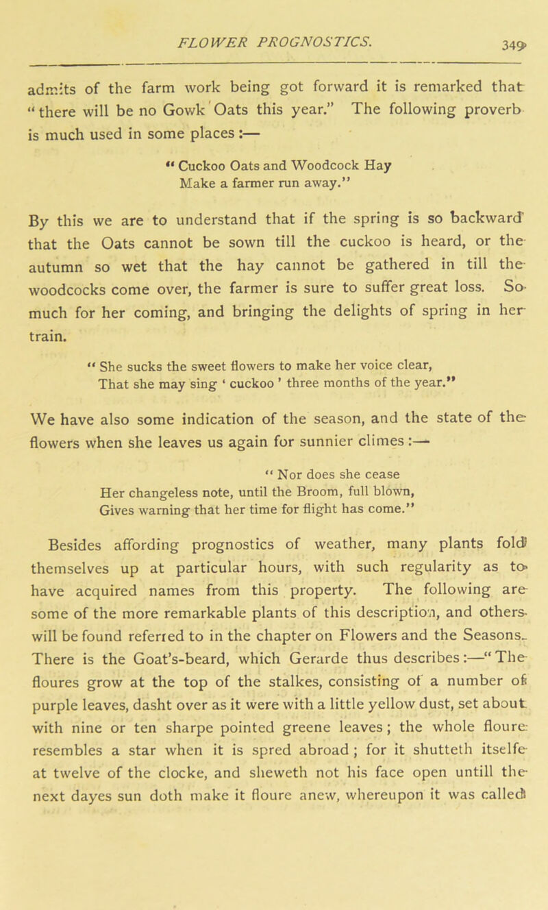 FLOWER PROGNOSTICS. 349> admits of the farm work being got forward it is remarked that “there will be no Gowk'Oats this year.” The following proverb is much used in some places:— “ Cuckoo Oats and Woodcock Hay Make a farmer run away.” By this we are to understand that if the spring is so backward that the Oats cannot be sown till the cuckoo is heard, or the autumn so wet that the hay cannot be gathered in till the woodcocks come over, the farmer is sure to suffer great loss. So- much for her coming, and bringing the delights of spring in her train.  She sucks the sweet flowers to make her voice clear. That she may sing ‘ cuckoo ’ three months of the year.” We have also some Indication of the season, and the state of the flowers when she leaves us again for sunnier climes :— “ Nor does she cease Her changeless note, until the Broom, full blown. Gives warning that her time for flight has come.” Besides affording prognostics of weather, many plants fold themselves up at particular hours, with such regularity as to> have acquired names from this property. The following are some of the more remarkable plants of this description, and others- will be found referred to in the chapter on Flowers and the Seasons^ There is the Goat’s-beard, which Gerarde thus describes:—“ The floures grow at the top of the stalkes, consisting of a number of purple leaves, dasht over as it were with a little yellow dust, set about with nine or ten sharpe pointed greene leaves; the whole floure resembles a star when it is spred abroad ; for it shutteth itselfe at twelve of the clocke, and sheweth not his face open untill the next dayes sun doth make it floure anew, whereupon it was calledl