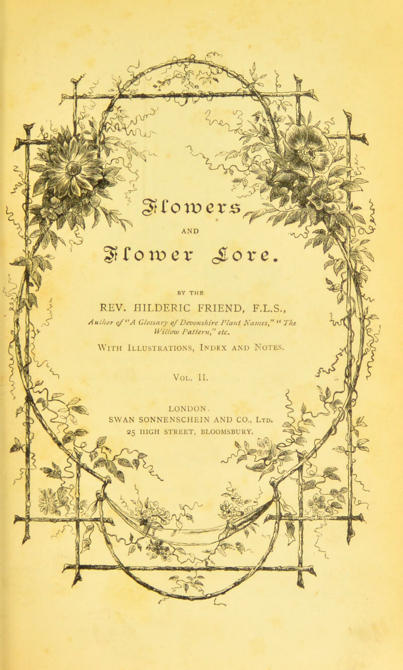 AND REV. HILDERIC FRIEND, F.L.S Author of A Glossary of Devonshire Plant Names, Willow Patternetc. With Illustrations, Index and Notes, LONDON. SWAN SONNENSCHEIN AND CO., Ltd, 25 HIGH STREET, BLOOMSBURY.