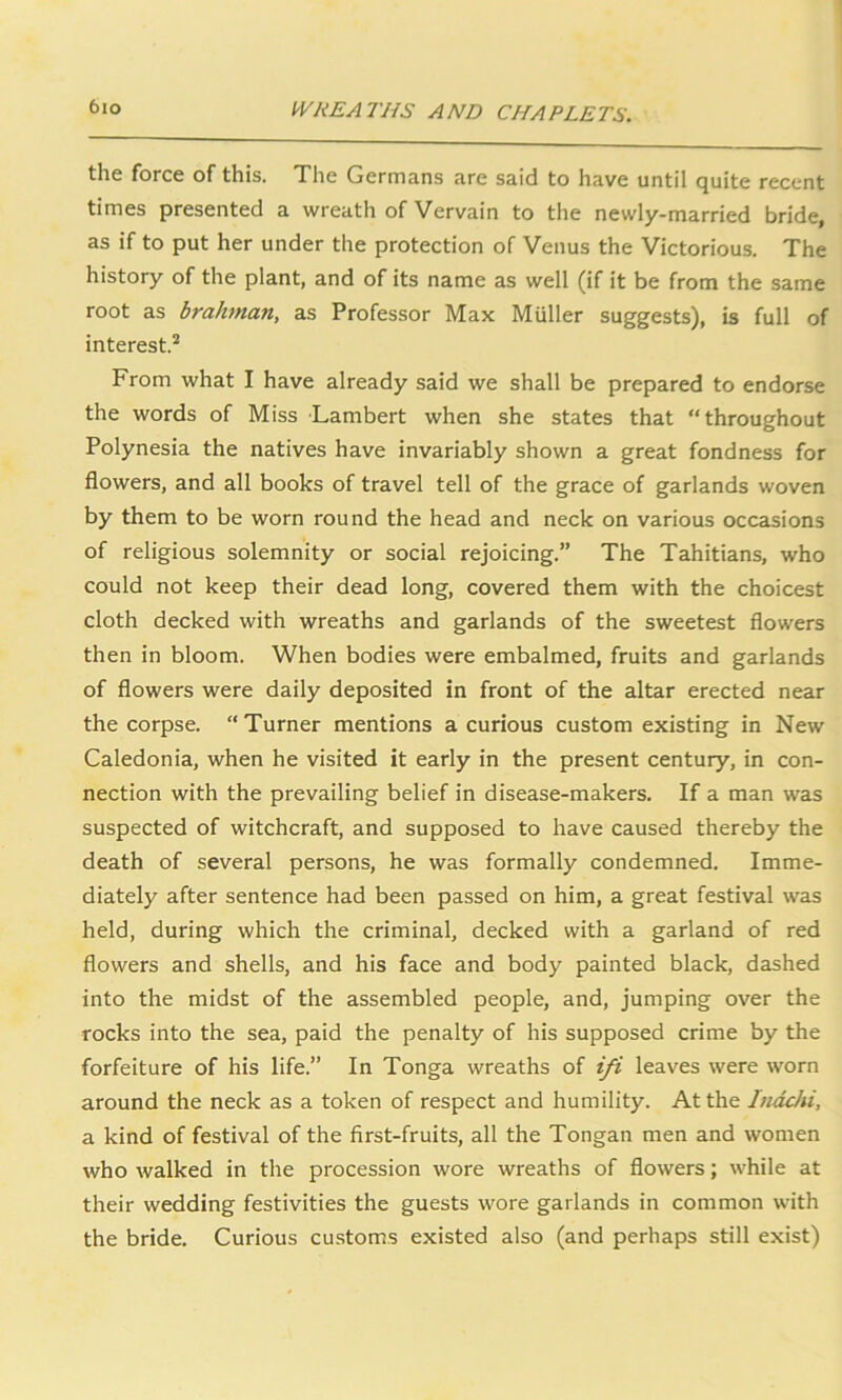 the force of this. The Germans are said to have until quite recent times presented a wreath of Vervain to the newly-married bride, as if to put her under the protection of Venus the Victorious. The history of the plant, and of its name as well (if it be from the same root as brahman, as Professor Max Muller suggests), is full of interest.2 From what I have already said we shall be prepared to endorse the words of Miss Lambert when she states that “throughout Polynesia the natives have invariably shown a great fondness for flowers, and all books of travel tell of the grace of garlands woven by them to be worn round the head and neck on various occasions of religious solemnity or social rejoicing.” The Tahitians, who could not keep their dead long, covered them with the choicest cloth decked with wreaths and garlands of the sweetest flowers then in bloom. When bodies were embalmed, fruits and garlands of flowers were daily deposited in front of the altar erected near the corpse. “Turner mentions a curious custom existing in New Caledonia, when he visited it early in the present century, in con- nection with the prevailing belief in disease-makers. If a man was suspected of witchcraft, and supposed to have caused thereby the death of several persons, he was formally condemned. Imme- diately after sentence had been passed on him, a great festival was held, during which the criminal, decked with a garland of red flowers and shells, and his face and body painted black, dashed into the midst of the assembled people, and, jumping over the rocks into the sea, paid the penalty of his supposed crime by the forfeiture of his life.” In Tonga wreaths of ifi leaves were worn around the neck as a token of respect and humility. At the Inachi, a kind of festival of the first-fruits, all the Tongan men and women who walked in the procession wore wreaths of flowers; while at their wedding festivities the guests wore garlands in common with the bride. Curious customs existed also (and perhaps still exist)