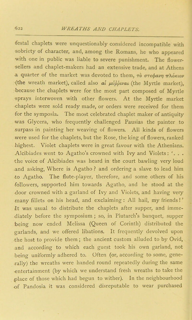 festal chaplets were unquestionably considered incompatible with sobriety of character, and, among the Romans, he who appeared with one in public was liable to severe punishment. The flower- sellers and chaplet-makers had an extensive trade, and at Athens a quarter of the market was devoted to them, to arecpavr] ttXokiov (the wreath market), called also al pbvppivcu (the Myrtle market), because the chaplets were for the most part composed of Myrtle sprays interwoven with other flowers. At the Myrtle market chaplets were sold ready made, or orders were received for them for the symposia. The most celebrated chaplet maker of antiquity was Glycera, who frequently challenged Pausias the painter to surpass in painting her weaving of flowers. All kinds of flowers were used for the chaplets, but the Rose, the king of flowers, ranked highest. Violet chaplets were in great favour with the Athenians. Alcibiades went to Agatho’s crowned with Ivy and Violets: ‘. . . the voice of Alcibiades was heard in the court bawling very loud ■and asking, Where is Agatho ? and ordering a slave to lead him to Agatho. The flute-player, therefore, and some others of his followers, supported him towards Agatho, and he stood at the door crowned with a garland of Ivy and Violets, and having very many fillets on his head, and exclaiming : All hail, my friends! ’ It was usual to distribute the chaplets after supper, and imme- diately before the symposium ; so, in Plutarch’s banquet, supper being now ended Melissa (Queen of Corinth) distributed the garlands, and we offered libations. It frequently devolved upon the host to provide them ; the ancient custom alluded to by Ovid, and according to which each guest took his own garland, not being uniformly adhered to. Often (or, according to some, gene- rally) the wreaths were handed round repeatedly during the same •entertainment (by which we understand fresh wreaths to take the place of those which had begun to wither). In the neighbourhood of Pandosia it was considered disreputable to wear purchased