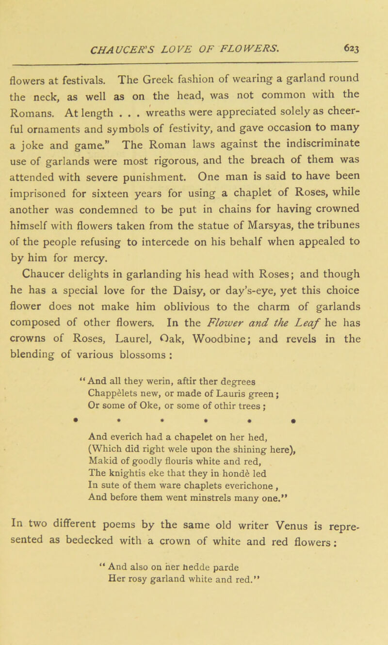 flowers at festivals. The Greek fashion of wearing a garland round the neck, as well as on the head, was not common with the Romans. At length . , . wreaths were appreciated solely as cheer- ful ornaments and symbols of festivity, and gave occasion to many a joke and game.” The Roman laws against the indiscriminate use of garlands were most rigorous, and the breach of them was attended with severe punishment. One man is said to have been imprisoned for sixteen years for using a chaplet of Roses, while another was condemned to be put in chains for having crowned himself with flowers taken from the statue of Marsyas, the tribunes of the people refusing to intercede on his behalf when appealed to by him for mercy. Chaucer delights in garlanding his head with Roses; and though he has a special love for the Daisy, or day’s-eye, yet this choice flower does not make him oblivious to the charm of garlands composed of other flowers. In the Flower and the Leaf he has crowns of Roses, Laurel, Oak, Woodbine; and revels in the blending of various blossoms : “ And all they werin, aftir ther degrees Chappelets new, or made of Lauris green; Or some of Oke, or some of othir trees; • *•••• And everich had a chapelet on her hed, (Which did right wele upon the shining here), Makid of goodly flouris white and red, The knightis eke that they in honde led In sute of them ware chaplets everichone , And before them went minstrels many one.” In two different poems by the same old writer Venus is repre- sented as bedecked with a crown of white and red flowers; “ And also on her Jtiedde parde Her rosy garland white and red.”