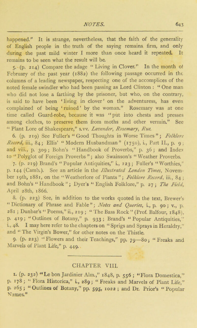 happened.” It is strange, nevertheless, that the faith of the generality of English people in the truth of the saying remains firm, and only during the past mild winter I more than once heard it repeated. It remains to be seen what the result will be. 5. (p. 214) Compare the adage “ Living in Clover.” In the month of February of the past year (1882) the following passage occurred in the columns of a leading newspaper, respecting one of the accomplices of the noted female swindler who had been passing as Lord Clinton : “ One man who did not lose a farthing by the prisoner, but who, on the contrary, is said to have been ‘ living in clover ’ on the adventuress, has even complained of being ‘ ruined ’ by the woman.” Rosemary was at one time called Guard-robe, because it was “put into chests and presses among clothes, to preserve them from moths and other vermin.” See “ Plant Lore of Shakespeare,” s.vv. Lavender, Rosemary, Rue. 6. (p. 219) See Fuller’s “ Good Thoughts in Worse Times ” ; Folklore Record, iii., 84; Ellis’ “Modern Husbandman” (1750), i., Part II., p. 9; and viii., p. 309; Bohn’s “Handbook of Proverbs,” p. 36; and Index to “Polyglot of Foreign Proverbs”; also Swainson’s “Weather Proverbs. 7. (p. 219) Brand’s “Popular Antiquities,” i., 123; Fuller’s “Worthies,” p. 144 (Camb.). See an article in the Illustrated London Times, Novem- ber 19th, 1881, on the “Weatherlore of Plants”; Folklore Record, iii., 84 ; and Bohn’s “ Handbook ” ; Dyer’s “ English Folklore,” p. 27 ; The Field, April 28th, 1866. 8. (p. 223) See, in addition to the works quoted in the text, Brewer’s “Dictionary of Phrase and Fable”; Notes and Queries, i., p. 90; v., p. 281; Dunbar's “ Poems,” ii., 219 ; “ The Bass Rock ” (Prof. Balfour, 1848), p. 419; “Outlines of Botany,” p. 933; Brand’s “Popular Antiquities,” i., 48. I may here refer to the chapters on “ Sprigs and Sprays in Heraldry,” and “ The Virgin’s Bower,” for other notes on the Thistle. 9. (p. 223) “Flowers and their Teachings,” pp. 79—80j “Freaks and Marvels of Plant Life,” p. 449. CHAPTER VIII. 1. (p. 232) “Le bon Jardinier Aim.,” 1848, p. 556; “Flora Domestica,” p. 178 ; “ Flora Historica,” L, 289 ; “ Freaks and Marvels of Plant Life,” p. 265 ; “Outlines of Botany,” pp. 595, 1022 ; and Dr. Prior’s “Popular Names.