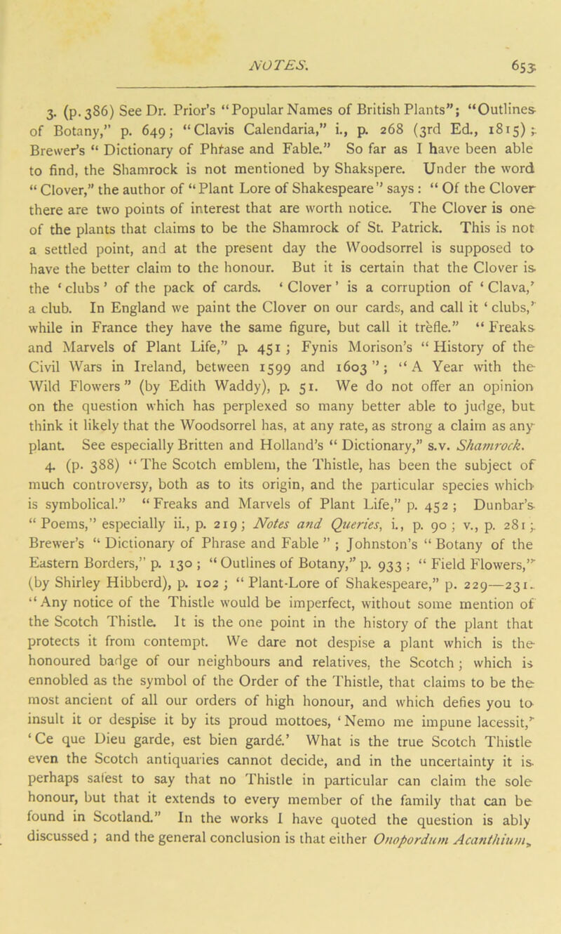 3. (p.386) See Dr. Prior’s “Popular Names of British Plants”; “Outlines- of Botany,” p. 649; “Clavis Calendaria,” i., p. 268 (3rd Ed., 1815) Brewer’s “ Dictionary of Phfase and Fable.” So far as I have been able to find, the Shamrock is not mentioned by Shakspere. Under the word “ Clover,” the author of “Plant Lore of Shakespeare” says : “ Of the Clover there are two points of interest that are worth notice. The Clover is one of the plants that claims to be the Shamrock of St. Patrick. This is not a settled point, and at the present day the Woodsorrel is supposed to have the better claim to the honour. But it is certain that the Clover is the * clubs ’ of the pack of cards. * Clover ’ is a corruption of * Clava,’ a club. In England we paint the Clover on our cards, and call it ‘ clubs,’' while in France they have the same figure, but call it trefle.” “ Freaks and Marvels of Plant Life,” p. 451 ; Fynis Morison’s “History of the Civil Wars in Ireland, between 1599 and 1603”; “A Year with the Wild Flowers” (by Edith Waddy), p. 51. We do not offer an opinion on the question which has perplexed so many better able to judge, but think it likely that the Woodsorrel has, at any rate, as strong a claim as any plant. See especially Britten and Holland’s “ Dictionary,” s.v. Shamrock. 4. (p. 388) “The Scotch emblem, the Thistle, has been the subject of much controversy, both as to its origin, and the particular species which- is symbolical.” “Freaks and Marvels of Plant Life,” p. 452; Dunbar's- “ Poems,” especially ii., p. 219; Notes and Queries, i., p. 90; v., p. 2814 Brewer’s “ Dictionary of Phrase and Fable ” ; Johnston’s “ Botany of the Eastern Borders,” p. 130; “ Outlines of Botany,” p. 933 ; “ Field Flowers,”- (by Shirley Hibberd), p. 102 ; “ Plant-Lore of Shakespeare,” p. 229—231. “Any notice of the Thistle would be imperfect, without some mention of the Scotch Thistle. It is the one point in the history of the plant that protects it from contempt. We dare not despise a plant which is the honoured badge of our neighbours and relatives, the Scotch ; which is ennobled as the symbol of the Order of the Thistle, that claims to be the most ancient of all our orders of high honour, and which defies you to insult it or despise it by its proud mottoes, ‘ Nemo me impune lacessit,’- ‘Ce que Dieu garde, est bien gardd’ What is the true Scotch Thistle even the Scotch antiquaries cannot decide, and in the uncertainty it is- perhaps safest to say that no Thistle in particular can claim the sole honour, but that it extends to every member of the family that can be found in Scotland.” In the works I have quoted the question is ably discussed ; and the general conclusion is that either Onopordum Acanthium>