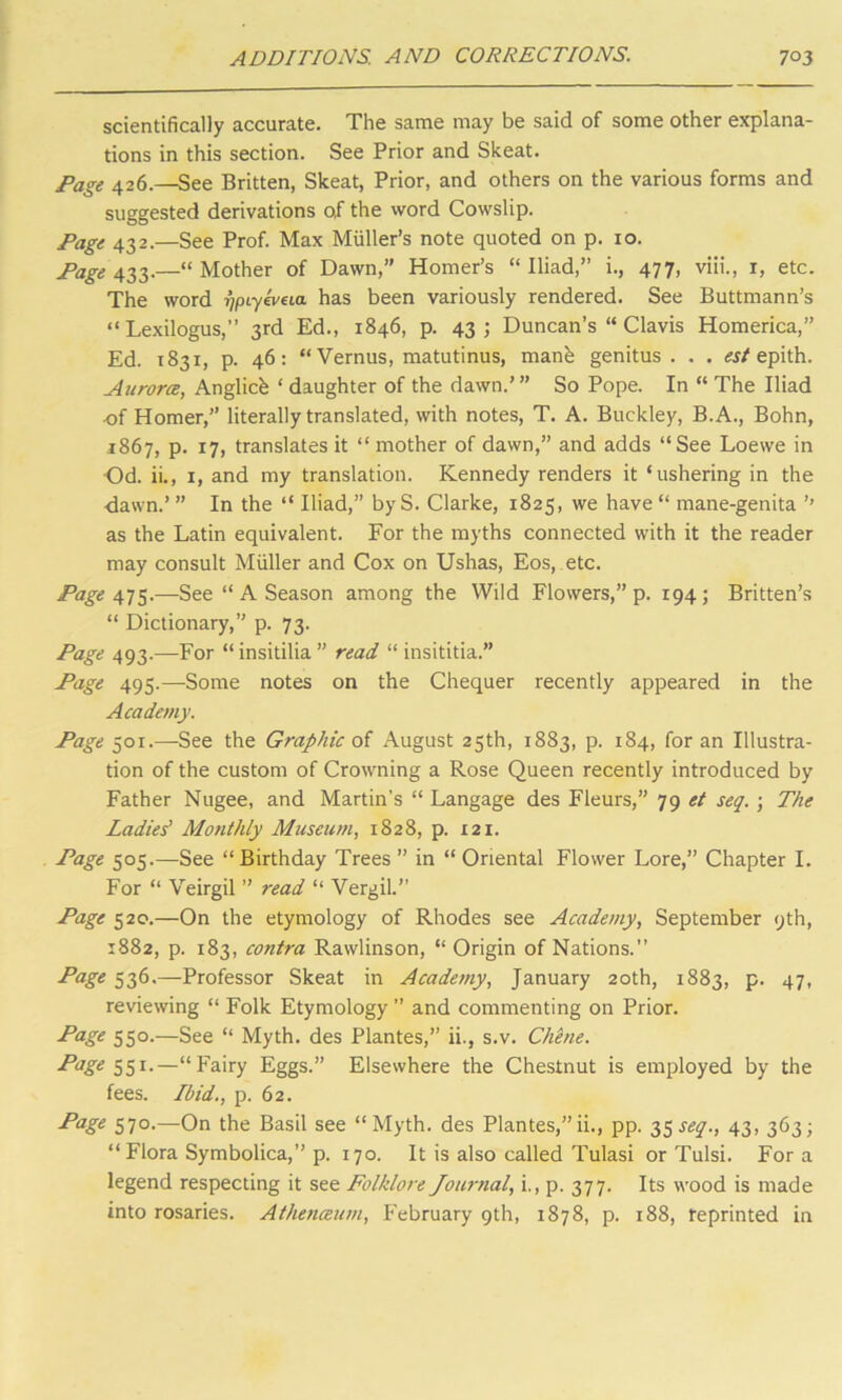 scientifically accurate. The same may be said of some other explana- tions in this section. See Prior and Skeat. Page 426.—See Britten, Skeat, Prior, and others on the various forms and suggested derivations o,f the word Cowslip. Page 432.—See Prof. Max Muller’s note quoted on p. 10. Page 433.—“ Mother of Dawn, Homer’s “ Iliad,’’ i., 477, viii., x, etc. The word r/pLyeveia has been variously rendered. See Buttmann’s “Lexilogus,” 3rd Ed., 1846, p. 43; Duncan’s “ Clavis Homerica,” Ed. 1831, p. 46: “Vernus, matutinus, manb genitus . . . est epith. Aurora, Anglicb ‘ daughter of the dawn.’” So Pope. In “ The Iliad of Homer,’’ literally translated, with notes, T. A. Buckley, B.A., Bohn, 1867, p. 17, translates it “ mother of dawn,” and adds “See Loevve in Od. ii., 1, and my translation. Kennedy renders it ‘ushering in the dawn.’ ” In the “ Iliad,” by S. Clarke, 1825, we have “ mane-genita ’’ as the Latin equivalent. For the myths connected with it the reader may consult Muller and Cox on Ushas, Eos, etc. Page 475.—See “ A Season among the Wild Flowers,” p. 194; Britten’s “ Dictionary,” p. 73. Page 493.—For “insitilia ” read “ insititia.” Page 495.—Some notes on the Chequer recently appeared in the Academy. Page 501.—See the Graphic of August 25th, 1883, p. 184, for an Illustra- tion of the custom of Crowning a Rose Queen recently introduced by Father Nugee, and Martin’s “ Langage des Fleurs,” 79 et seq. ; The Ladies' Monthly Museum, 1828, p. 121. Page 505.—See “Birthday Trees ” in “ Oriental Flower Lore,” Chapter I. For “ Veirgil ” read “ Vergil.” Page 520.—On the etymology of Rhodes see Academy, September 9th, 1882, p. 183, contra Rawlinson, “ Origin of Nations.” Page 536.—Professor Skeat in Academy, January 20th, 1883, p. 47, reviewing “ Folk Etymology ” and commenting on Prior. P'age 550.—See “ Myth, des Plantes,” ii., s.v. Chene. Page 551-—“Fairy Eggs.” Elsewhere the Chestnut is employed by the fees. Ibid., p. 62. P*age 570.—On the Basil see “Myth, des Plantes,”ii., pp. 35^., 43, 363; “Flora Symbolica,” p. 170. It is also called Tulasi or Tulsi. For a legend respecting it see Folklore Journal, i., p. 377. Its wood is made into rosaries. Athenaum, February 9th, 1878, p. 188, reprinted in