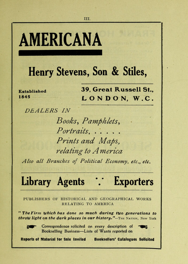 AMERICANA Henry Stevens, Son & Stiles, Established 1845 39, Great Russell St., LONDON, W.C. DEALERS IN Books, Pamphlets, Portraits, ...... Prints and Maps, relating to A m erica Also all Branches of Political Economy, etc,, etc. Library Agents Exporters PUBLISHERS OF HISTORICAL AND GEOGRAPHICAL WORKS RELATING TO AMERICA ** The Firm Which has done so much during tWo generations to throw light on the dark places in our distort;.'*—The Nation, New York Coffespondence solicited on every description of Bookselling Business—Lists of Wants reported on Reports of IVIaterial for Sale Invited Booksellers’ Catalogues Solicited