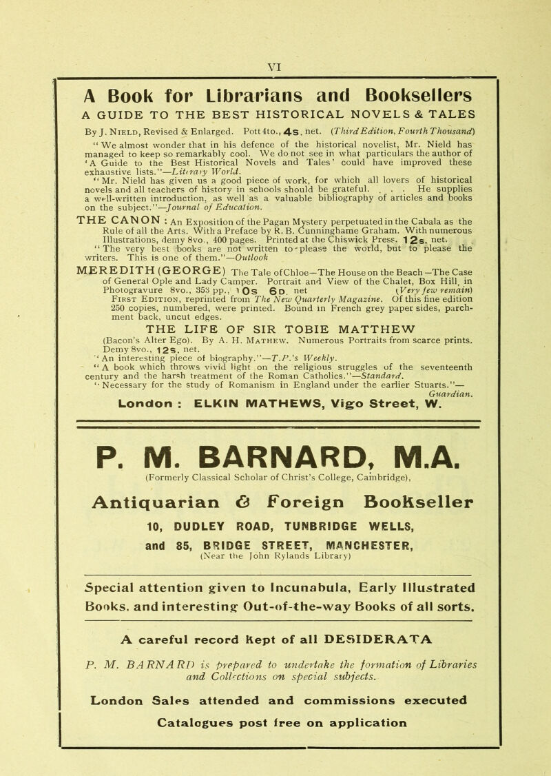 A Book for Librarians and Bookseiiers A GUIDE TO THE BEST HISTORICAL NOVELS & TALES By J. Nield, Revised & Enlarged. Pott4to., 4s. net. {ThirdEdition, Fourth Thousand) “ We almost wonder that in his defence of the historical novelist, Mr. Nield has managed to keep so remarkably cool. We do not see in what particulars the author of ‘A Guide to the Best Historical Novels and Tales’ could have improved these exhaustive lists.”—Litirary World. “Mr. Nield has given us a good piece of work, for which all lovers of historical novels and all teachers of history in schools should be grateful. , . . He supplies a well-written introduction, as well as a valuable bibliography of articles and books on the subject.”—Journal of Education. THE CANON ; An Exposition of the Pagan Mystery perpetuated in the Cabala as the Rule of all the Arts. With a Preface by R. B. Cunninghame Graham. With numerous Illustrations, demy 8vo,, 400 pages. Printed at the Chiswick Press. 12s.net. “The very best books are not written to please the world, but to please the writers. This is one of them.”—Outlook MEREDITH (GEORGE) TheTale ofChloe-The House on the Beach-The Case of General Ople and Lady Camper. Portrait and View of the Chalet, Box Hill, in Photogravure 8vo., 35b pp., 1 Qs 6d. net (V ery f ew remain) First Edition, reprinted from The New Quarterly Magazine. Of this fine edition 250 copies, numbered, were printed. Bound in French grey paper sides, parch- ment back, uncut edges. THE LIFE OF SIR TOBIE MATTHEW (Bacon’s Alter Ego). By A. H. Mathew. Numerous Portraits from scarce prints. Demy8vo., 12S. net. ■‘An interesting piece of biography.”—T.P.'s Weekly. “ A book which throws vivid light on the religious struggles of the seventeenth century and the harsh treatment of the Roman Catholics.”—Standard. ‘•Necessary for the study of Romanism in England under the earlier Stuarts.”— London : ELKIN MATHEWS, Vigo Street, W. P. M. BARNARD, M.A. (Formerly Classical Scholar of Christ’s College, Cambridge), Antiquarian 6 Foreign BooKseller 10, DUDLEY ROAD, TUNBRIDGE WELLS, and 85, BRIDGE STREET, MANCHESTER, (Near the John Rylands Library) Special attention given to Incunabula, Early Illustrated Books, and interesting Out-of-the-way Books of all sorts. A careful record Rept of all DESIDERATA P. M. BARNARD is prepared to undertake the formation of Libraries and Collections on special subjects. London Sales attended and commissions executed Catalogues post free on application