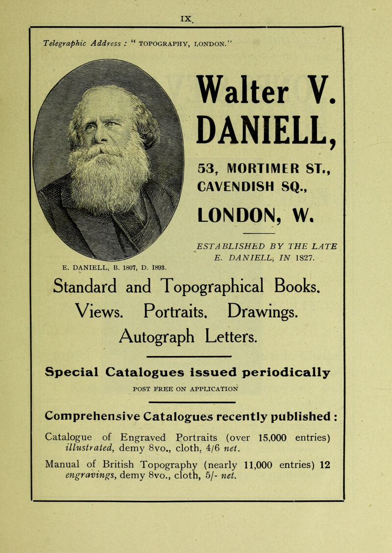 Telegraphic Address : “ Topography, pondon.” Walter V. DANIELL, 53, MORTIMER ST., CAVENDISH SQ., LONDON, W, ESTABLISHED BY THE LATE E. DANIELL, IN 1827. E. DANIELL, B. 1807, D. 1893. Standard and Topographical Books. Views. Portraits. Drawings. Autograph Letters. Special Catalogues issued periodically POST free on application Comprehensive Catalogues recently published : Catalogue of Engraved Portraits (over 15,000 entries) illustraied, demy 8vo., cloth. 4/6 net. Manual of British Topography (nearly 11,000 entries) 12 engravings, demy 8vo., cloth, 5/- net.