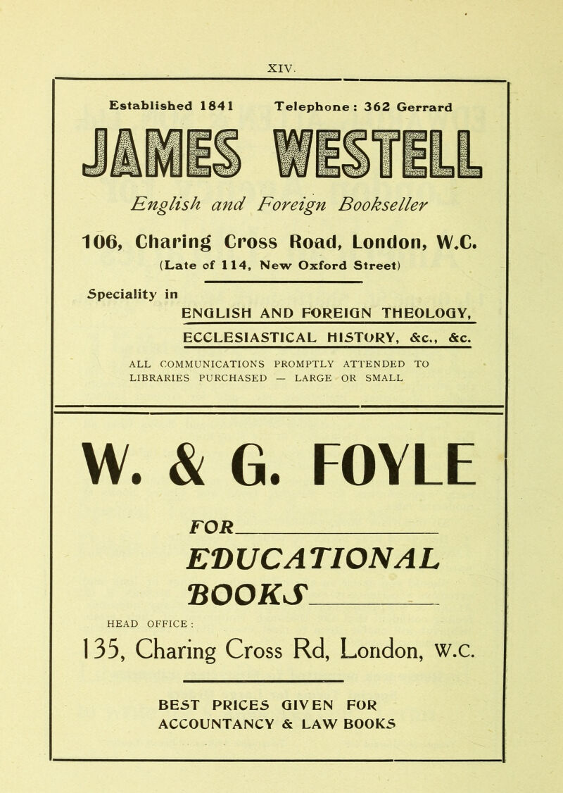 Established 1841 Telephone; 362 Gerrard English and Foreign Bookseller 106, Charing Cross Road, London, WX. (Late of 114, New Oxford Street) Speciality in ENGLISH AND FOREIGN THEOLOGY, ECCLESIASTICAL HISTORY, &c,, &c. ALL COMMUNICATIONS PROMPTLY ATTENDED TO LIBRARIES PURCHASED — LARGE OR SMALL W. & G. FOYLE FOR EDUCATIONAL DOORS HEAD OFFICE ; 135, Charing Cross Rd, London, W.c. BEST PRICES GIVEN FOR ACCOUNTANCY & LAW BOOKS