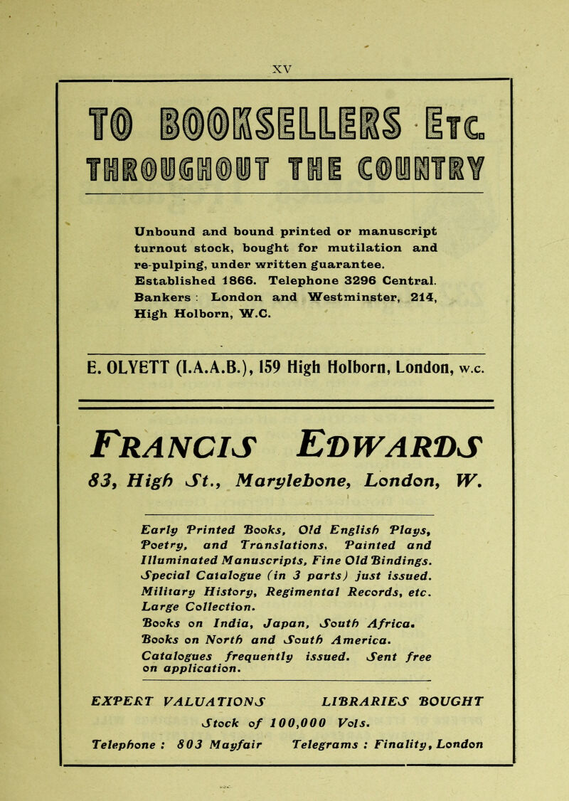 Unbound and bound printed or manuscript turnout stock, bought for mutilation and re-pulping, under written guarantee. Established 1866. Telephone 3296 Central. Bankers : London and Westminster, 214, High Holborn, W.C. E. OLYETT (I.A.A.B.), 159 High Holborn, London, w.c. Francis Edwards 83f High St., Marylebone, London, W. Early ‘Printed Books, Old English Plays, Poetry, and Translations, Painted and Illuminated Manuscripts, Fine Old Bindings. Special Catalogue (in 3 parts) just issued. Military History, Regimental Records, etc. Large Collection. Books on India, Japan, South Africam Books on North and South America. Catalogues frequently issued. Sent free on application. EXPERT VALUATIONS LIBRARIES BOUGHT Stock of 100,000 Vols. Telephone : 803 Mayfair Telegrams : Finality, London