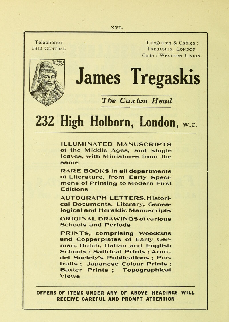 Telephone : 5812 Central XVI. Telegrams & Cables ; Tregaskis, London Code : Western Union Janies The Caxton Head 232 High Holborn, London, w.c. ILLUMIINATED M AM USCRI PTS of the Middle Ages, and single leaves, with Miniatures from the same RARE BOOKS in all departments of Literature, from Early Speci- mens of Printing to Modern First Editions AUTOGRAPH LETTERS, Histori- cal Documents, Literary, Genea- logical and Heraldic Manuscripts ORIGINAL DRAWINGS of various Schools and Periods PRINTS, comprising Woodcuts and Copperplates of Early Ger- man, Dutch, Italian and English Schools ; Satirical Prints ; Arun- del Society’s Publications ; Por- traits ; Japanese Colour Prints ; Baxter Prints ; Topographical Views OFFERS OF ITEMS UNDER ANY OF ABOVE HEADINGS WILL RECEIVE CAREFUL AND PROMPT ATTENTION