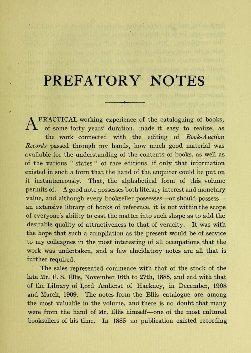 PREFATORY NOTES A PRACTICAL working experience of the cataloguing of books, xX of some forty years’ duration, made it easy to realize, as the work connected with the editing of Book-Auction Records passed through my hands, how much good material was available for the understanding of the contents of books, as well as of the various states ” of rare editions, if only that information existed in such a form that the hand of the enquirer could be put on it instantaneously. That, the alphabetical form of this volume permits of. A good note possesses both literary interest and monetary value, and although every bookseller possesses—or should possess— an extensive library of books of reference, it is not within the scope of everyone’s ability to cast the matter into such shape as to add the desirable quality of attractiveness to that of veracity. It was with the hope that such a compilation as the present would be of service to my colleagues in the most interesting of all occupations that the work was undertaken, and a few elucidatory notes are all that is further required. The sales represented commence with that of the stock of the late Mr. F. S. HUis, November 16th to 27th, 1885, and end with that of the Library of Lord Amherst of Hackney, in December, 1908 and March, 1909. The notes from the Bllis catalogue are among the most valuable in the volume, and there is no doubt that many were from the hand of Mr. Bllis himself—one of the most cultured booksellers of his time. In 1885 no publication existed recording