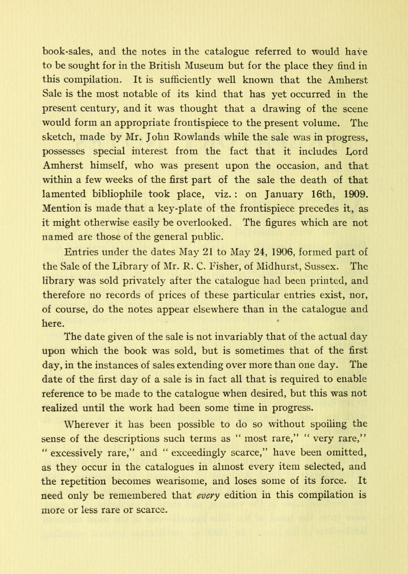 to be sought for in the British Museum but for the place they find in this compilation. It is sufficiently well known that the Amherst Sale is the most notable of its kind that has yet occurred in the present century, and it was thought that a drawing of the scene would form an appropriate frontispiece to the present volume. The sketch, made by Mr. John Rowlands while the sale was in progress, possesses special interest from the fact that it includes Lord Amherst himself, who was present upon the occasion, and that within a few weeks of the first part of the sale the death of that lamented bibliophile took place, viz.: on January 16th, 1909. Mention is made that a key-plate of the frontispiece precedes it, as it might otherwise easily be overlooked. The figures which are not named are those of the general public. Entries under the dates May 21 to May 24, 1906, formed part of the Sale of the Library of Mr. R. C. Fisher, of Midhurst, Sussex. The library was sold privately after the catalogue had been printed, and therefore no records of prices of these particular entries exist, nor, of course, do the notes appear elsewhere than in the catalogue and here. * The date given of the sale is not invariably that of the actual day upon which the book was sold, but is sometimes that of the first day, in the instances of sales extending over more than one day. The date of the first day of a sale is in fact all that is required to enable reference to be made to the catalogue when desired, but this was not realized until the work had been some time in progress. Wherever it has been possible to do so without spoiling the sense of the descriptions such terms as “ most rare,” “ very rare,” “ excessively rare,” and “ exceedingly scarce,” have been omitted, as they occur in the catalogues in almost every item selected, and the repetition becomes wearisome, and loses some of its force. It need only be remembered that every edition in this compilation is more or less rare or scarce.