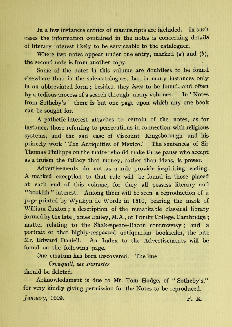 In a few instances entries of manuscripts are included. In such cases the information contained in the notes is concerning details of literary interest likely to be serviceable to the cataloguer. ^\^lere two notes appear under one entry, marked (a) and (6), the second note is from another copy. Some of the notes in this volume are doubtless to be found elsewhere than in the sale-catalogues, but in many instances only in an abbreviated form ; besides, they have to be found, and often by a tedious process of a search through many volumes. In ' Notes from Sotheby’s ’ there is but one page upon which any one book can be sought for. A pathetic interest attaches to certain of the notes, as for instance, those referring to persecutions in connection with religious systems, and the sad case of Viscount Kingsborough and his princely work ‘ The Antiquities of Mexico.’ The sentences of Sir Thomas Phillipps on the matter should make those pause who accept as a truism the fallacy that money, rather than ideas, is power. Advertisements do not as a rule provide inspiriting reading. A marked exception to that rule will be found in those placed at each end of this volume, for they all possess literary and “bookish ” interest. Among them will be seen a reproduction of a page printed by Wynkyn de Worde in 1510, bearing the mark of William Caxton ; a description of the remarkable classical library formed by the late James Bailey, M.A., of Trinity College, Cambridge ; matter relating to the Shakespeare-Bacon controversy ; and a portrait of that highly-respected antiquarian bookseller, the late Mr. Edward Daniell. An Index to the Advertisements will be found on the following page. One erratum has been discovered. The line Crowquill, see Forrester should be deleted. Acknowledgment is due to Mr. Tom Hodge, of “ Sotheby’s,” for very kindly giving permission for the Notes to be reproduced. January, 1909. E. K.