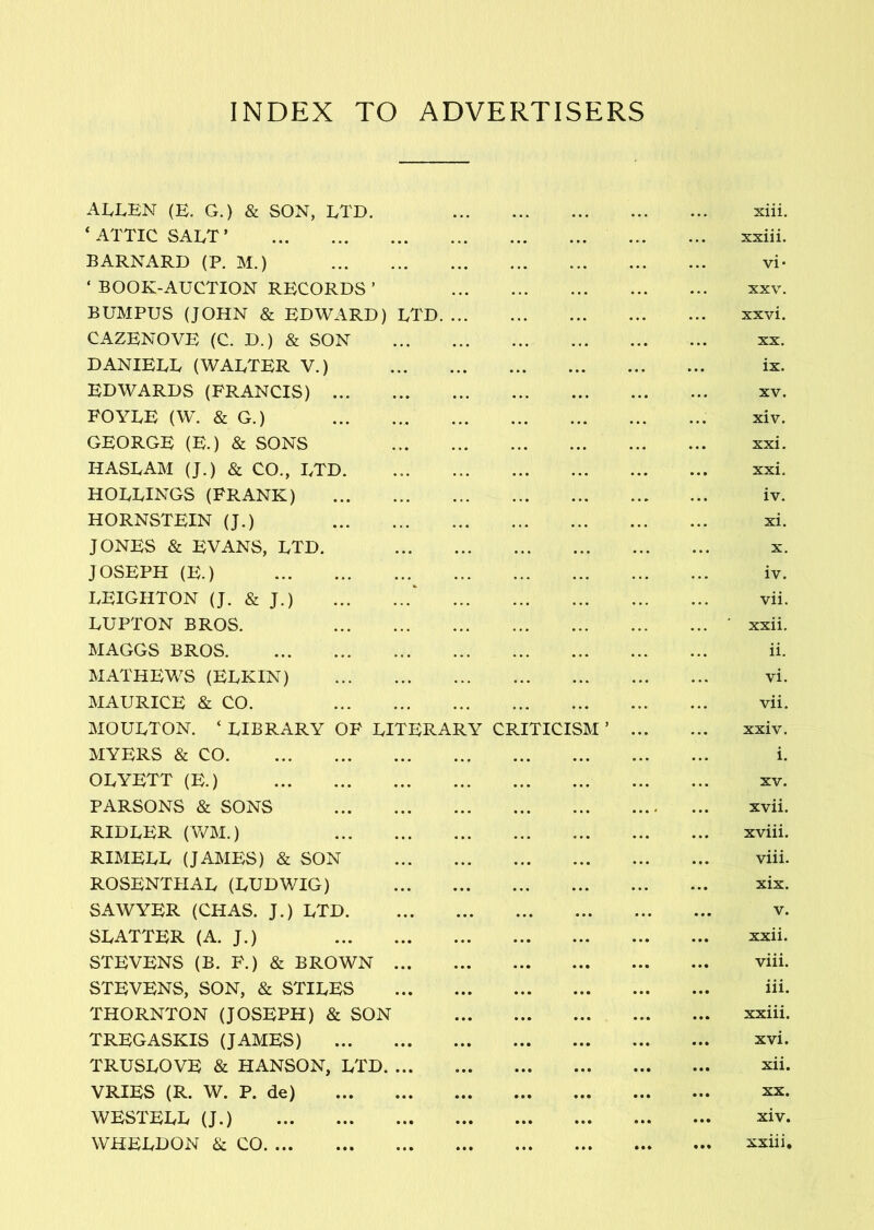 INDEX TO ADVERTISERS ALLEN (E. G.) & SON, LTD. ... . . • * . . ... siii. * ATTIC SALT ’ • • • • • • « . . . . xxiii. BARNARD (P. M.) • • . . • ... vi* ‘ BOOK-AUCTION RECORDS ’ • • XXV. BUMPUS (JOHN & EDWARD) LTD. ... • • * • • • . • xxvi. CAZENOVE (C. D.) & SON • • • • • • XX. DANIELL (WALTER V.) ... • •• « « . • •• ix. EDWARDS (FRANCIS) . .. XV. FOYLE (W. & G.) • • . « • ... xiv. GEORGE (E.) & SONS . • . • • • • ... xxi. HASLAM (J.) & CO., LTD * • • • • • • • • • • xxi. ROLLINGS (FRANK) . . • iv. HORNSTEIN (J.) . . ... xi. JONES & EVx^NS, LTD. • •. * . * X. JOSEPH (E.) • . . • . • iv. LEIGHTON (J. & J.) ‘ • • • vii. LUPTON BROS. ... xxii. MAGGS BROS • • . • . . ii. MATHEWS (ELKIN) .. . . . . vi. MAURICE & CO. . • • ... vii. MOULTON. ‘ LIBRARY OF LITERARY CRITICISM ’ • • • ... xxiv. MYERS & CO • • • • • • i. OLYETT (E.) • • • * •* XV. PARSONS & SONS • • • . • • ... < ... xvii. RIDLER (V/M.) . . . ... ... xviii. RIMELL (JAMES) & SON • •• viii. ROSENTHAL (LUDWIG) ... ... ... xix. SAWYER (CHAS. J.) LTD . . • « * • • « • V. SLATTER (A. J.) • * • • • • xxii. STEVENS (B. F.) & BROWN • • • • • • viii. STEVENS, SON, & STILES • • • • • • iii. THORNTON (JOSEPH) & SON • • • ... xxiii. TREGASKIS (JAMES) • • • • • • * • • xvi. TRUSLOVE & HANSON, LTD. ... • • • • • • xii. VRIES (R. W. P. de) • • • • • • XX. WESTELL (J.) • • • • • • • • • • • • xiv. WHELDON & CO • « • • • • • • » • • • xxiii.