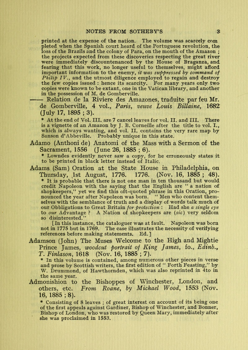 printed at the expense of the nation. The volume was scarcely com pleted when the Spanish court heard of the Portuguese revolution, the loss of the Brazils and the colony of Para, on the mouth of the Amazon ; the projects expected from these discoveries respecting the great river were immediately discountenanced by the House of Braganza, and. fearing that this work, no longer useful to themselves, might afford important information to the enemy, it was suppressed by command of Philip IV., and the utmost diligence employed to regain and destroy the few copies issued : hence its scarcity. For many years only two copies were known to be extant, one in the Vatican library, and another in the possession of M. de Gomberville. Relation de la Riviere des Amazones, traduite par feu Mr. de Gomberville, 4 vol., Fans, veuve Louis Billaine, 1682 (July 17, 1895 ; 3). * At the end of Vol. III. are 7 cancel leaves for vol. II. and III. There is a vignette of an Amazon by J. B. Corneille after the title to vol. I., which is always wanting, and vol. II. contains the very rare map by Sanson d’Abbeville. Probably unique in this state. Adamo (Anthoni de) Anatomi of the Mass with a Sermon of the Sacrament, 1556 (June 26, 1885 ; 6). * Ivowndes evidently never saw a copy, for he erroneously states it to be printed in black letter instead of Italic. Adams (Sam) Oration at the State House in Philadelphia, on Thursday, ^Ist August, 1776. 1776. (Nov. 16, 1885 ; 48). * It is probable that there is not one man in ten thousand but would credit Napoleon with the saying that the English are “ a nation of shopkeepers,” yet we find this oft-quoted phrase in this Oration, pro- nounced the year after Napoleon was born. ” Men who content them- selves with the semblance of truth and a display of words talk much of our Obbligations to Great Britain for protection : Had she a single eye to our Advantage ? A Nation of shopkeepers are {sic) very seldom so disinterested.” [In this instance, the cataloguer wa^ at fault. Napoleon was born not in 1775 but in 1769. The case illustrates the necessity of verifying references before making statements. Ed. ] Adamson (John) The Muses Welcome to the High and Mightie Prince James, woodcut portrait of King James, fo., Edinb.y T. Finlason, 1618 (Nov. 16, 1885 ; 7). * In this volume is contained, among numerous other pieces in verse and prose by Scottish writers, the first edition of ” Forth Feasting,” by W. Drummond, of Hawthornden, which was also reprinted in 4to in the same year. Admonishion to the Bishoppes of Winchester, London, and others, etc. From Roane, by Michael Wood, 1553 (Nov^ 16, 1885 ; 8). * Consisting of 8 leaves ; of great interest on account of its being one of the first appeals against Gardiner, Bishop of Winchester, and Bonner, Bishop of Dondon, who was restored by Queen Mary, immediately after she was proclaimed in 1553.