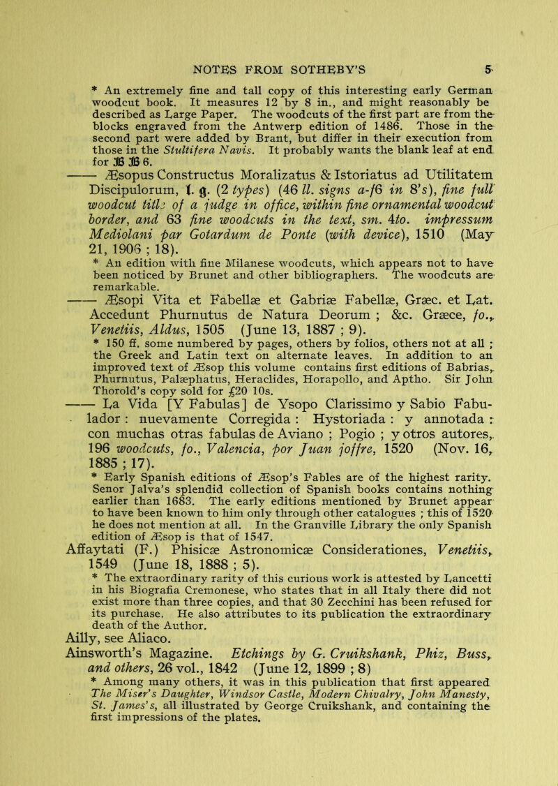 * An extremely fine and tall copy of this interesting early German woodcut book. It measures 12 by 8 in., and might reasonably be described as Large Paper. The woodcuts of the first part are from the- blocks engraved from the Antwerp edition of 1486. Those in the second part were added by Brant, but differ in their execution from those in the Stultifera Navis. It probably wants the blank leaf at end for B 6. ^sopus Constriictus Moralizatns & Istoriatus ad Utilitatem Discipulorum, g. (2 types) (46 ll. signs a-fQ in 8’s), fine full woodcut title of a judge in office, within fine ornamental woodcut border, and 63 fine woodcuts in the text, sm. Ato. impressum Mediolani par Gotardum de Ponte {with device), 1510 (MaY 21, 1906 ; 18). * An edition with fine Milanese woodcuts, which appears not to have been noticed by Brunet and other bibliographers. The woodcuts are- remarkable. iEsopi Vita et Fabellse et Gabrise Fabellae, Grsec. et Fat. Accedunt Phurnutus de Natura Deomm ; &c. Grsece, fo.y Venetiis, Aldus, 1505 (June 13, 1887 ; 9). * 150 fi. some numbered by pages, others by folios, others not at aU ; the Greek and Latin text on alternate leaves. In addition to an improved text of ^sop this volume contains first editions of Babrias,. Phurnutus, Palsephatus, Heraclides, Horapollo, and Aptho. Sir John Thorold’s copy sold for 10s. La Vida [Y Fabulas] de Ysopo Clarissimo y Sabio Fabu- lador : nuevamente Corregida : Hystoriada : y annotada r con muchas otras fabulas de Aviano ; Pogio ; y otros autores,. 196 woodxuts, fo., Valencia, por Juan joffre, 1520 (Nov. 16, 1885 ; 17). * Early Spanish editions of .Esop’s Fables are of the highest rarity. Senor Jalva’s splendid collection of Spanish books contains nothing earlier than 1683. The early editions mentioned by Brunet appear to have been known to him only through other catalogues ; this of 1520- he does not mention at all. In the Granville Library the only Spanish edition of Esop is that of 1547. Affaytati (F.) Phisicse Astronomicae Considerationes, Venetiisy 1549 (June 18, 1888 ; 5). * The extraordinary rarity of this curious work is attested by Lancetti in his Biografia Cremonese, who states that in all Italy there did not exist more than three copies, and that 30 Zecchini has been refused for its purchase. He also attributes to its publication the extraordinary death of the Author. Ailly, see Aliaco. Ainsworth’s Magazine. Etchings by G. Cruikshank, Phiz, BusSy and others, 26 vol., 1842 (June 12, 1899 ; 8) * Among many others, it was in this publication that first appeared The Miser's Daughter, Windsor Castle, Modern Chivalry, John Manesty, St. James's, all illustrated by George Cruikshank, and containing the first impressions of the plates.