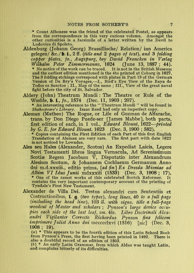 * Count Albonese was the friend of the celebrated Postel, as appears from the correspondence in this very curious volume. Amongst the other curiosities is a facsimile of a letter written by the Devil to Dudovico di Spoleto. Aldenburg (Johann Georg) Brassillische/ Relation/ inn America gelegen/ &C./16. 2 ff. (title and 2 pages of text), and 3 folding copper plates, fo., Augspurg, bey David Francken in Verlag Wilhalm Peter Zimmermanns, 1624 (June 13, 1887 ; 44). * No notice of the work can be traced. It is not in the British Museum and the earliest edition mentioned is the 4to printed at Coburg in 1627. The 3 folding etchings correspond with plates in Part 13 of the German Version of De Bry’s Voyages,—I., Bird’s Eye View of the Baya de Todos os Sanctos ; II., Map of the same ; III., View of the great naval fight before the city of St. Salvador. Aldery (John) Theatrum Mundi: The Theatre or Rule of the Worlde, t, fo., 1574 (Dec. 11, 1903 ; 207). * An interesting reference to the “ Theatrum Mundi ” will be found in Shakespeare's Library. Isaac Reed had only an imperfect copy. Aleman (Matheo) The Rogue, or Life of Guzman de AHarache, trans. by Don Diego Puede-ser [James Mabbe], both parts, first edition of each, in 1 vol., Edward Blount, 1622—printed by G. E. for Edward Blount. 1623 (Dec. 3, 1900 ; 582). * Copies containing the First Edition of each Part of this first English Translation of Aleman are very rare. The first part with date 1622 is not noticed by Lowndes. Ales seu Hales (Alexander, Scotus) An Bxpediat Laicis, Legere Novi Testamenti libros lingua Vernacula, Ad Serenissimum Scotiae Regem J acobum V, Disputatio inter Alexandrum Alesium Scotum, & Johannem Cochlaeum Germanum Anno dni m.d.xxxiii., editio prima, [jad fini Ex Dresda Misniae ad Albim VI Idus Junii mdxxxiii (1533) (Dec. 3, 1908 ; 17). * One of the rarest works of this celebrated Scotch Reformer. It contains the very important contemporary account of the printing of Tyndale’s First New Testament. Alexander de Villa Dei. Testus alexandri cum Sententiis et Costructionibus, t g. [two types), long lines, 40 to a full page (including the head line), 103 ll. with signs, title a full-page woodcut of Master and scholars ; Pynson’s large device occu- pies each side of the last leaf, sm. Ato. Libro Doctrinali Alex- andri Vigilanter Correcto Richardus Pynson fine felicem imprimere Juliet Anno dni mccccclxvi (1516) [sic] (Dec. 3, 1908; 19). {a) * This appears to be the fourth edition of this Latin School Book from Pynson’s Press, the first having been printed in 1492. There is also a doubtful record of an edition of 1503. (ft) * An early Latin Grammar, from which Aldus was taught Latin, and complains bitterly of its difficulties.