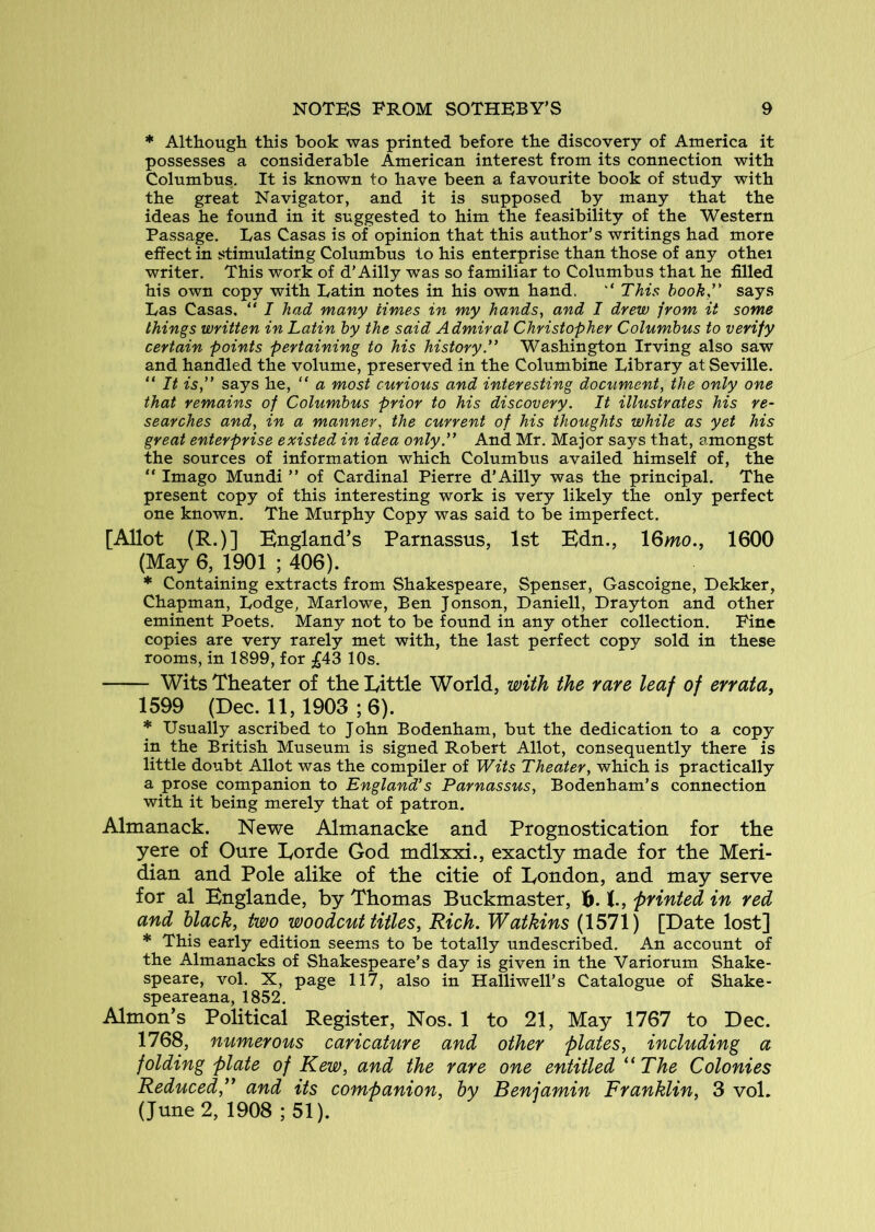 * Although this book was printed before the discovery of America it possesses a considerable American interest from its connection with Columbus. It is known to have been a favourite book of study with the great Navigator, and it is supposed by many that the ideas he found in it suggested to him the feasibility of the Western Passage, Las Casas is of opinion that this author’s writings had more effect in stimulating Columbus to his enterprise than those of any othei writer. This work of d’Ailly was so familiar to Columbus that he filled his own copy with Latin notes in his own hand. ‘‘ This book'' says Las Casas. “ I had many times in my hands, and I drew jrom it some things written in Latin by the said Admiral Christopher Columbus to verify certain points pertaining to his history. Washington Irving also saw and handled the volume, preserved in the Columbine Library at Seville. “ It is,” says he, “ a most curious and interesting docitment, the only one that remains of Columbus prior to his discovery. It illustrates his re- searches and, in a manner, the current of his thoughts while as yet his great enterprise existed in idea only. And Mr. Major says that, amongst the sources of information which Columbus availed himself of, the “ Imago Mundi ” of Cardinal Pierre d’Ailly was the principal. The present copy of this interesting work is very likely the only perfect one known. The Murphy Copy was said to be imperfect. [Allot (R.)] England’s Parnassus, 1st Edn., 16>no., 1600 (May 6, 1901 ; 406). * Containing extracts from Shakespeare, Spenser, Gascoigne, Dekker, Chapman, Lodge, Marlowe, Ben Jonson, Daniell, Drayton and other eminent Poets. Many not to be found in any other collection. Pine copies are very rarely met with, the last perfect copy sold in these rooms, in 1899, for £^3 10s, Wits Theater of the Little World, with the rare leaf of errata, 1599 (Dec. 11, 1903 ; 6). * Usually ascribed to John Bodenham, but the dedication to a copy in the British Museum is signed Robert Allot, consequently there is little doubt Allot was the compiler of Wits Theater, which is practically a prose companion to England's Parnassus, Bodenham’s connection with it being merely that of patron. Almanack. Newe Almanacke and Prognostication for the yere of Cure Lorde God mdlxxi., exactly made for the Meri- dian and Pole alike of the citie of London, and may serve for al Englande, by Thomas Buckmaster, t, printed in red and black, two woodcut titles, Rich. Watkins (1571) [Date lost] * This early edition seems to be totally undescribed. An account of the Almanacks of Shakespeare’s day is given in the Variorum Shake- speare, vol. X, page 117, also in Halliwell’s Catalogue of Shake- speareana, 1852. Almon’s Political Register, Nos. 1 to 21, May 1767 to Dec. 1768, numerous caricature and other plates, including a folding plate of Kew, and the rare one entitled ‘^The Colonies Reduced,” and its companion, by Benjamin Franklin, 3 vol. (June 2, 1908 ; 51).