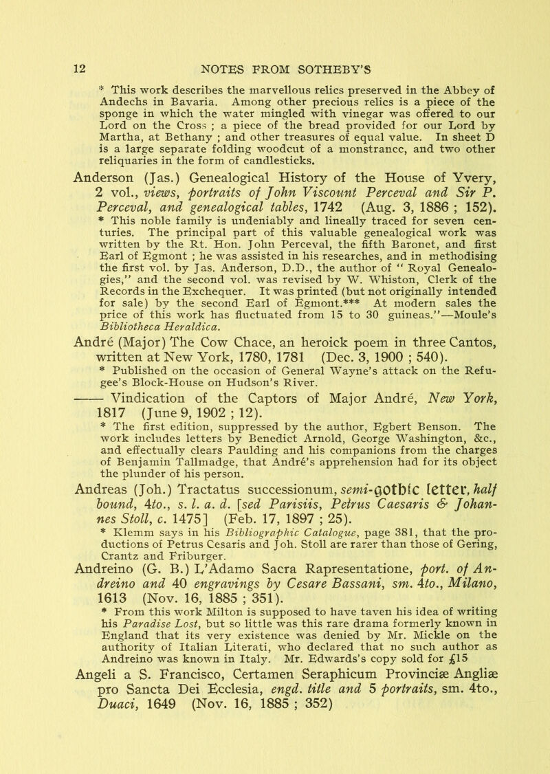 * This work describes the marvellous relics preserved in the Abbey of Andechs in Bavaria. Among other precious relics is a piece of the sponge in which the water mingled with vinegar was offered to our Lord on the Cross ; a piece of the bread provided for our Lord by Martha, at Bethany ; and other treasures of equal value. In sheet D is a large separate folding woodcut of a monstrance, and two other reliquaries in the form of candlesticks. Anderson (Jas.) Genealogical History of the House of Yvery, 2 vol., views, portraits of John Viscount Perceval and Sir P, Perceval, and genealogical tables, 1742 (Aug. 3, 1886 ; 152). * This noble family is undeniably and lineally traced for seven cen- turies. The principal part of this valuable genealogical work was written by the Rt. Hon. John Perceval, the fifth Baronet, and first Earl of Egmont ; he was assisted in his researches, and in methodising the first vol. by Jas. Anderson, D.D., the author of “ Royal Genealo- gies,” and the second vol. was revised by W. Whiston, Clerk of the Records in the Exchequer. It was printed (but not originally intended for sale) by the second Earl of Egmont.*** At modern sales the price of this work has fluctuated from 15 to 30 guineas.”—Moule’s Bibliotheca Heraldica. Andre (Major) The Cow Chace, an heroick poem in three Cantos, written at New York, 1780, 1781 (Dec. 3, 1900 ; 540). * Published on the occasion of General Wayne’s attack on the Refu- gee’s Block-House on Hudson’s River. Vindication of the Captors of Major Andre, New York, 1817 (June 9, 1902 ; 12). * The first edition, suppressed by the author, Egbert Benson. The work includes letters by Benedict Arnold, George Washington, &c., and effectually clears Paulding and his companions from the charges of Benjamin Tallmadge, that Andre’s apprehension had for its object the plunder of his person. Andreas (Joh.) Tractatus successionum, s^wt-OOtblC \CXtC^,half hound, Ato., s. 1. a. d. [sed Parisiis, Petrus Caesaris & Johan- nes Stoll, c. 1475] (Feb. 17, 1897 ; 25). * Klemm says in his Bibliographic Catalogue, page 381, that the pro- ductions of Petrus Cesaris and Joh. Stoll are rarer than those of Gering, Crantz and Friburger. Andreino (G. B.) L’Adamo Sacra Rapresentatione, port, of An- dreino and 40 engravings by Cesare Bassani, sm. 4to., Milano, 1613 (Nov. 16, 1885 ; 351). * From this work Milton is supposed to have taven his idea of writing his Paradise Lost, but so little was this rare drama formerly known in England that its very existence was denied by Mr. Mickle on the authority of Italian Literati, who declared that no such author as Andreino was known in Italy. Mr. Edwards’s copy sold for ;gl5 Angeli a S. Francisco, Certamen Seraphicum Provincise Angliae pro Sancta Dei Ecclesia, engd. title and 5 portraits, sm. 4to., Duaci, 1649 (Nov. 16, 1885 ; 352)