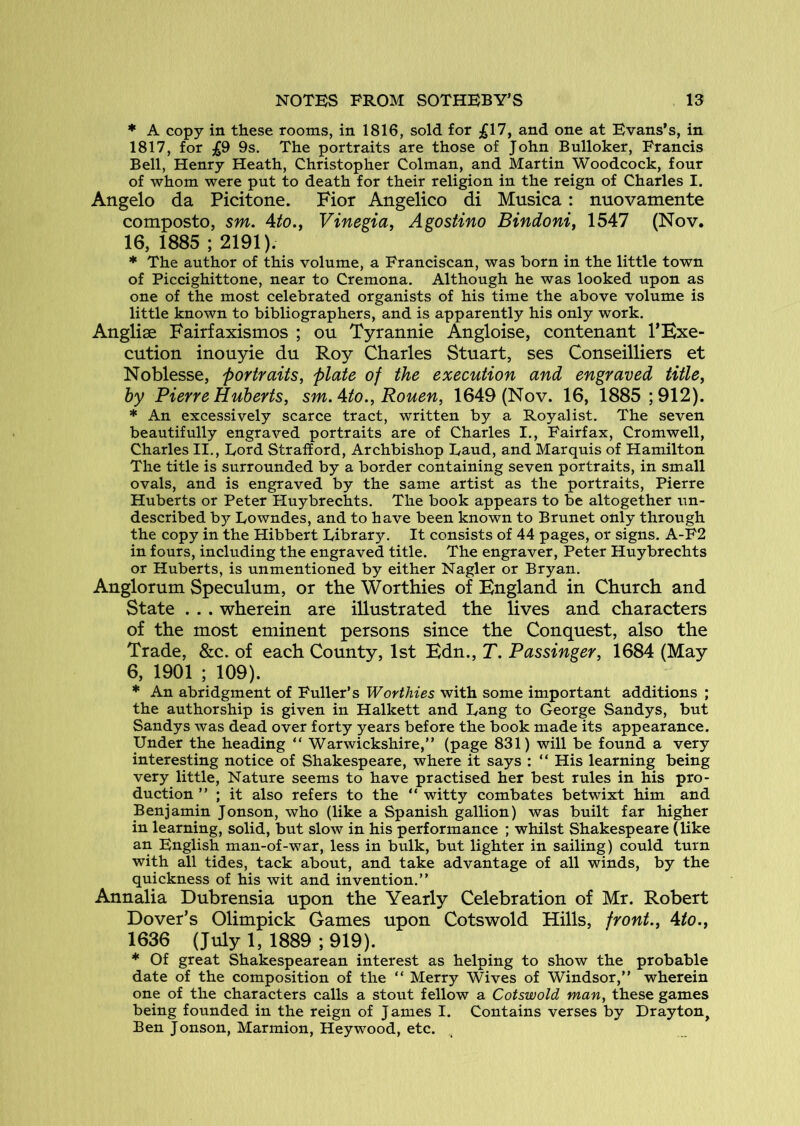 * A copy in these rooms, in 1816, sold for £17, and one at Evans’s, in 1817, for £9 9s. The portraits are those of John Bulloker, Francis Bell, Henry Heath, Christopher Colman, and Martin Woodcock, four of whom were put to death for their religion in the reign of Charles I. Angelo da Picitone. Fior Angelico di Musica: nuovamente composto, sm. Ato.y Vinegia, Agostino Bindoni, 1547 (Nov. 16, 1885 ; 2191). * The author of this volume, a Franciscan, was born in the little town of Piccighittone, near to Cremona. Although he was looked upon as one of the most celebrated organists of his time the above volume is little known to bibliographers, and is apparently his only work. Anglise Fairfaxismos ; ou Tyrannie Angloise, contenant I’Hxe- cution inouyie du Roy Charles Stuart, ses Conseilliers et Noblesse, portraits, plate of the execution and engraved title, by Pierre Huberts, sm.Ato., Rouen, 1649 (Nov. 16, 1885; 912). * An excessively scarce tract, written by a Royalist. The seven beautifully engraved portraits are of Charles I., Fairfax, Cromwell, Charles II., Lord Strafford, Archbishop Baud, and Marquis of Hamilton The title is surrounded by a border containing seven portraits, in small ovals, and is engraved by the same artist as the portraits, Pierre Huberts or Peter Huybrechts. The book appears to be altogether un- described by Lowndes, and to have been known to Brunet only through the copy in the Hibbert Library, It consists of 44 pages, or signs. A-F2 in fours, including the engraved title. The engraver, Peter Huybrechts or Huberts, is unmentioned by either Nagler or Bryan. Anglorum Speculum, or the Worthies of England in Church and State . . . wherein are illustrated the lives and characters of the most eminent persons since the Conquest, also the Trade, &c. of each County, 1st Edn., T, Passinger, 1684 (May 6, 1901 ; 109). * An abridgment of Fuller’s Worthies with some important additions ; the authorship is given in Halkett and Lang to George Sandys, but Sandys was dead over forty years before the book made its appearance. Under the heading “ Warwickshire,” (page 831) will be found a very interesting notice of Shakespeare, where it says : ” His learning being very little, Nature seems to have practised her best rules in his pro- duction ” ; it also refers to the ” witty combates betwixt him and Benjamin Jonson, who (like a Spanish gallion) was built far higher in learning, solid, but slow in his performance ; whilst Shakespeare (like an English man-of-war, less in bulk, but lighter in sailing) could turn with all tides, tack about, and take advantage of all winds, by the quickness of his wit and invention.” Annalia Dubrensia upon the Yearly Celebration of Mr. Robert Dover’s Olimpick Games upon Cotswold Hills, front., Ato., 1636 (July 1, 1889 ; 919). * Of great Shakespearean interest as helping to show the probable date of the composition of the ” Merry Wives of Windsor,” wherein one of the characters calls a stout fellow a Cotswold man, these games being founded in the reign of James I. Contains verses by Drayton, Ben Jonson, Marmion, Heywood, etc.