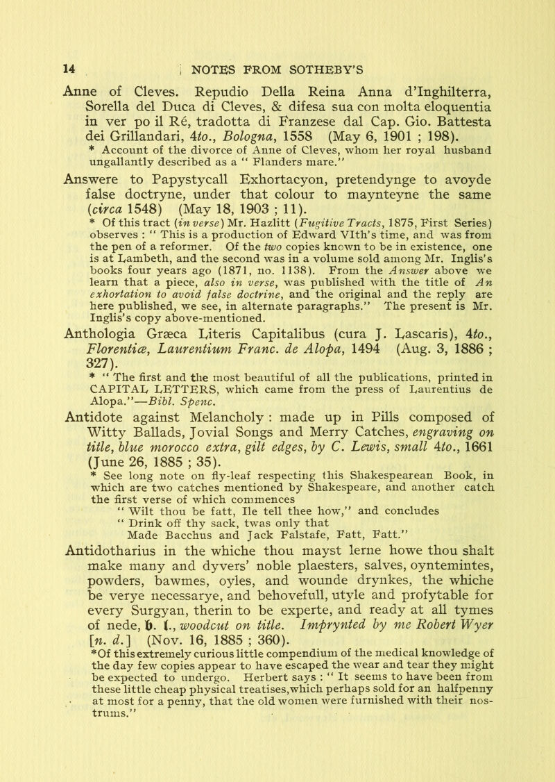 Anne of Cleves. Repudio Della Reina Anna dTnghilterra, Sorella del Duca di Cleves, & difesa sua con molta eloquentia in ver po il Re, tradotta di Franzese dal Cap. Gio. Battesta dei Grillandari, Ato., Bologna^ 1558 (May 6, 1901 ; 198). * Account of the divorce of Anne of Cleves, whom her royal husband ungallantly described as a “ Flanders mare.” Answere to Papystycall Bxhortacyon, pretendynge to avoyde false doctryne, under that colour to maynteyne the same (circa 1548) (May 18, 1903 ; 11). * Of this tract {in verse) Mr. Hazlitt {Fugitive Tracts, 1875, First Series) observes : “ This is a production of Edward Vlth’s time, and was from the pen of a reformer. Of the two copies known to be in existence, one is at Eambeth, and the second was in a volume sold among Mr. Inglis’s books four years ago (1871, no. 1138). From the Answer above we learn that a piece, also in verse, was published with the title of An exhortation to avoid false doctrine, and the original and the reply are here published, we see, in alternate paragraphs.” The present is Mr. Inglis’s copy above-mentioned. Anthologia Grseca Eiteris Capitalibus (cura J. Lascaris), Ato.^ FlorenticB, Laurentium Franc, de Alopa, 1494 (Aug. 3, 1886 ; 327). * ” The first and the most beautiful of all the publications, printed in CAPITAL LETTERS, which came from the press of Laurentius de Alopa.”—Bibl. Spenc. Antidote against Melancholy : made up in Pills composed of Witty Ballads, Jovial Songs and Merry Catches, engraving on title, blue morocco extra, gilt edges, by C. Lewis, small Ato., 1661 (June 26, 1885 ; 35). * See long note on fly-leaf respecting this Shakespearean Book, in which are two catches mentioned by Shakespeare, and another catch the first verse of which commences ” Wilt thou be fatt. He tell thee how,” and concludes “ Drink off thy sack, twas only that Made Bacchus and Jack Falstafe, Fatt, Fatt.” Antidotharius in the whiche thou mayst lerne howe thou shalt make many and dyvers’ noble plaesters, salves, oyntemintes, powders, bawmes, oyles, and wounde drynkes, the whiche be verye necessarye, and behovefull, utyle and profytable for every Surgyan, therin to be experte, and ready at all tymes of nede, (., woodcut on title. Imprynted by me Robert Wyer \n. d.] (Nov. 16, 1885 ; 360). *Of this extremely curious little compendium of the medical knowledge of the day few copies appear to have escaped the wear and tear they might be expected to undergo. Herbert says : ” It seems to have been from these little cheap physical treatises,which perhaps sold for an halfpenny at most for a penny, that the old women were furnished with their nos- trums.”