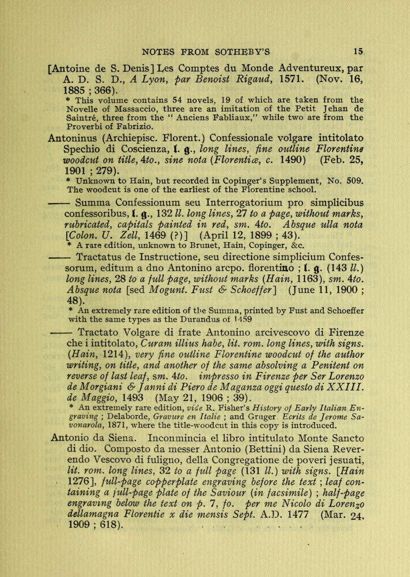 [Antoine de S. Denis] Les Comptes du Monde Adventureux, par A. D. S. D., ^ Lyofiy far Bmoist Rigaud, 1571. (Nov. 16, 1885 ; 366). * This volume contains 54 novels, 19 of which are taken from the Novelle of Massaccio, three are an imitation of the Petit Jehan de Saintre, three from the “ Anciens Fabliaux,” while two are from the Proverb! of Fabrizio. Antoninus (Archiepisc. Florent.) Confessionale volgare intitolato Spechio di Coscienza, (. g., long lines, fine outline Florentine woodcut on title, Ato., sine nota (Florentice, c. 1490) (Feb. 25, 1901 ; 279). * Unknown to Hain, but recorded in Copinger’s Supplement, No. 509. The woodcut is one of the earliest of the Florentine school. Summa Confessionum seu Interrogatorium pro simplicibus confessoribus, i. g., 132 ll. long lines, 27 to a page, without marks, rubricated, capitals painted in red, sm. Ato. Absque ulla nota [Colon. U. Zell, 1469 (?)] (April 12, 1899 ; 43). * A rare edition, unknown to Brunet, Hain, Copinger, &c. Tractatus de Instructione, seu directione simplicium Confes- sorum, editum a dno Antonino arcpo. florentino ; i. g. (143 ll.) long lines, 28 to a full page, without marks (Hain, 1163), sm. Ato. Absque nota [sed Mogunt. Fust & Schoeffer] (June 11, 1900 ; 48). * An extremely rare edition of the Summa, printed by Fust and Schoeffer with the same types as the Durandus of 1459 Tractate Volgare di frate Antonino arcivescovo di Firenze che i intitolato, Curam illius habe, lit. rom. long lines, with signs. (Hain, 1214), very fine outline Florentine woodcut of the author writing, on title, and another of the same absolving a Penitent on reverse of last leaf, sm. Ato. impresso in Firenze per Ser Lorenzo de Morgiani & Janni di Piero de Maganza oggi quesio di XXIII. de Maggio, 1493 (May 21, 1906 ; 39). * An extremely rare edition, vide R. Fisher’s History of Early Italian En- graving ; Delaborde, Gravure en Italie ; and Gruger. Ecrits de Jerome Sa- vonarola, 1871, where the title-woodcut in this copy is introduced. Antonio da Siena. Inconmincia el libro intitulato Monte Sancto di dio. Composto da messer Antonio (Bettini) da Siena Rever- endo Vescovo di fuligno, della Congregatione de poveri jesuati, lit. rom. long lines, 32 to a full page (131 ll.) with signs. [Hain 1276], full-page copperplate engraving before the text ; leaf con- taining a full-page plate of the Saviour (in facsimile) ; half-page engraving below the text on p. 1, fo. per me Nicolo di Lorenzo dellamagna Florentie x die mensis Sept. A.D. 1477 (Mar. 24, 1909 ; 618).