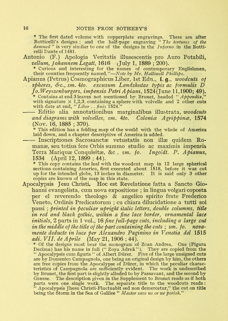 * The first dated volume with copperplate engravings. These are after Botticelli’s designs ; and the half-page engraving  The tortures of the damned ” is very similar to one of the designs in the Inferno in the Botti- celli Dante of 1481. Antonio (F.) Apologia Veritatis illusescentis pro Auro Potabili, vellum, J ohannem Legatt, 1616 1889 ; 200). * Curious and interesting for the names of contemporary Englishmen, their counties frequently named.”—Note by Mr. Halliwell Phillips. Apianus (Petrus) Cosmographicus Fiber, 1st Bdn., K, g., woodcuts of ■ spheres, &c., sm. Ato. excusum Landshutae typis ac formulis D Jo.Weyssenburgers, impensis Petri Apiani, 1524(June 11,1900; 49). * Contains at end 3 leaves not mentioned by Brunet, headed ‘'Appendix,** with signature X 1,2,3. containing a sphere with volvelle and 2 other cuts with date at end, “ Liber . . finis 1524.” Editio alia annotationibus marginalibus illustrata, woodcuts and diagrams with volvelles, sm. Ato. Colonics Agrippince, 1574 (Nov. 16, 1885 ; 370). * This edition has a folding map of the world with the whole of America laid down, and a chapter descriptive of America is added. Inscriptiones Sacrosanctae vetustatis non illse quidem Ro- manae, sen totius fere Orbis summo studio ac maximis impensis Terra Mariquae Conquisitae, &c , sm. fo. Ingoldt. P. Apianus, 1534 (April 12, 1899 ; 44). * This copy contains the leaf with the woodcut map in 12 large spherical sections containing America, first executed about 1518, before it was cut up for the intended globe, 13 inches in diameter. It is said only 3 other copies are known of the map in this state. Apocalypsis Jesu Christi. Hoc est Revelatione fatta a Sancto Gio- hanni evangelista, cum nova expositione ; in lingua volgari coposta per el reverendo theologo & angelico spirito frate Frederico Veneto, Ordinis Predicatorum ; cu chiara dilucidatione a tutti soi passi ; printed in peculiar upright italic letters, double columns, title in red and black gothic, within a fine lace border, ornamental lace initials, 2 parts in 1 vol., 16 fine full-page cuts, including a large cut in the middle of the title of the part containing the cuts ; sm. fo. nova- mente deducte in luce per Alexandro Paginino in Venetia del 1515 adi. VII. de Aprile (May 21, 1906 ; 44). * Of the designs most bear the monogram of Zoan Andrea. One (Figura Decima) has his name in full (” Zoya Adrea ”). They are copied from the ” Apocalypsis cum figuris ” of Albert Diirer. Five of the large unsigned cuts are by Domenico Campagnola, one being an original design by him, the others are free copies from the Apocalypse of Diirer, in which the peculiar charac- teristics of Campagnola are sufficiently evident. The work is undescribed by Brunet, the first part is slightly alluded to by Passavant, and the second by Graesse. The description given in the Supplement to Brunet reads as if both parts vv^ere one single work. The separate title to the woodcuts reads : ” Apocalypsis Jhesu Christi-Fluctuabit sed non demercetur,” the cut on title being the Storm in the Sea of Galilee ” Master save us or we perish.**